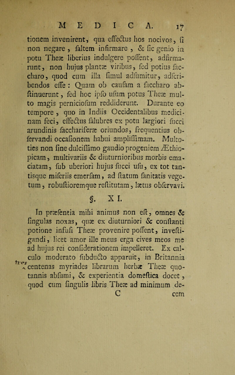 i? tionem invenirent, qua effedtus hos nocivos, fi non negare , faltem infirmare , & fic genio in potu These liberius indulgere pollent, adfirma- runt, non huius piante viribus, fed potius lac- charo, quod cum illa fimul adfumitur, adfcri- bendos efle : Quam ob caufam a laccharo ab- ftinuerunt, fed hoc ipfo ufum potus These mul¬ to magis perniciofum reddiderunt. Durante eo tempore , quo in Indiis Occidentalibus medici¬ nam feci, effedtus falubres ex potu largiori fucci arundinis facchariferse oriundos, frequentius ob- fervandi occafionem habui ampliffimam. Multo- ties non fine dulciflimo gaudio progeniem iEthio- picam, multivariis & diuturnioribus morbis ema¬ ciatam , fub uberiori hujus fucci ufu, ex tot tan¬ tisque miferiis emerfam, ad ftatum fanitatis vege¬ tum, robufiioremque reftitutam, Ise tus obfervavi. §. X I. In prsefentia mihi animus non efl, omnes & lingulas noxas, quae ex diuturniori & conflanti potione infufi These provenire pollent, invefti- gandi, licet amor ille meus erga cives meos me ad hujus rei confiderationem impelleret. Ex cal¬ culo moderato lubdufto apparuit, in Britannia ^ centenas myriades librarum herbae These quo¬ tannis abfumi, & experientia domeflica docet, quod cum lingulis libris These ad minimum de- C cem