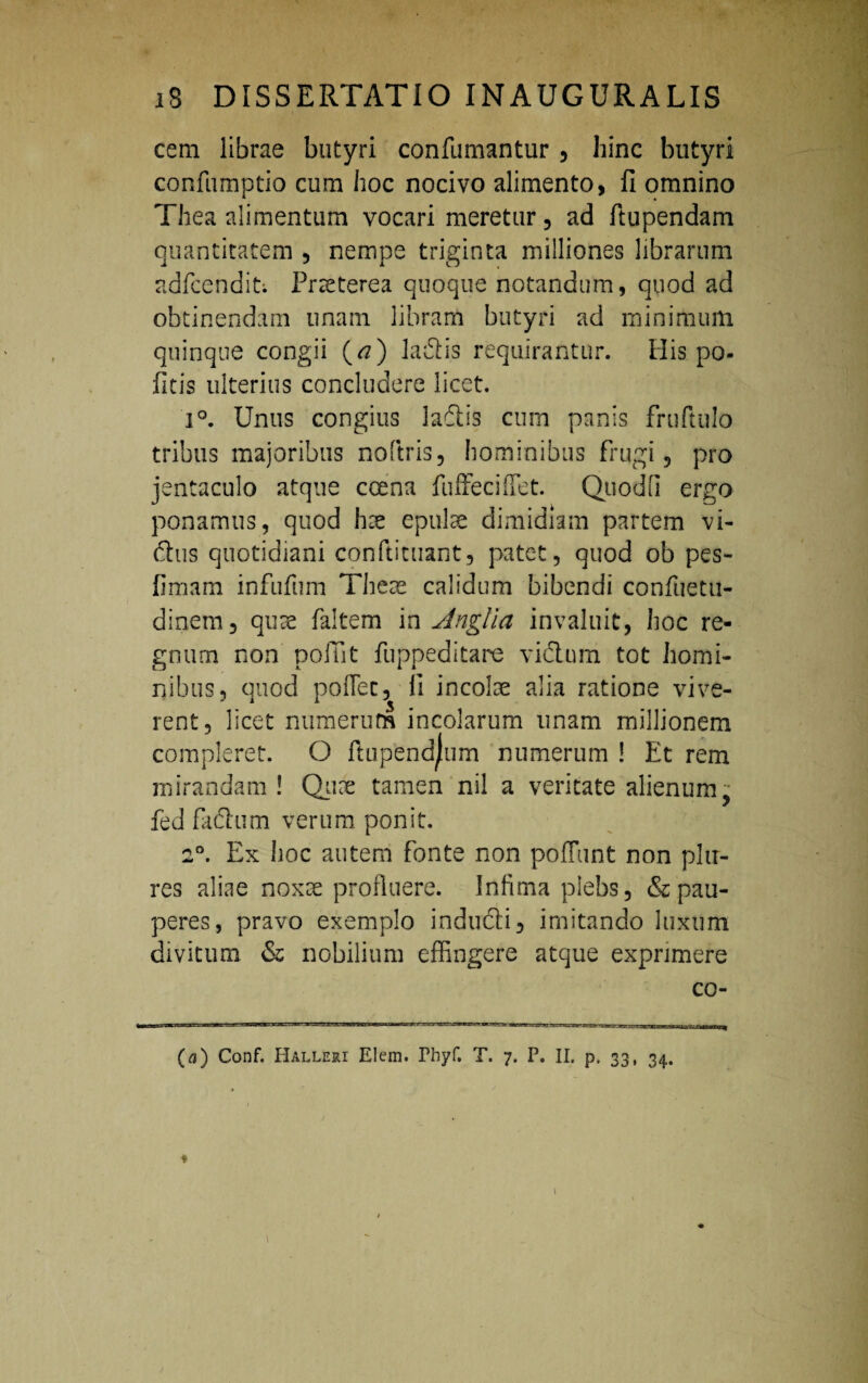 cera librae butyri confumantur , hinc butyri confumptio cum hoc nocivo alimento, fi omnino Thea alimentum vocari meretur, ad fiupendam quantitatem , nempe triginta miiliones librarum adfcendit*. Praeterea quoque notandum, quod ad obtinendam unam libram butyri ad minimum quinque congii (<?) ladis requirantur. His po- fitis ulterius concludere licet. i°. Unus congius la&is cum panis fruftulo tribus majoribus noftris, hominibus frugi, pro jentaculo atque coena fuffeciffet. Quodfi ergo ponamus, quod hae epulae dimidiam partem vi¬ duis quotidiani conftituant, patet, quod ob pes- fimam infufum Theae calidum bibendi confuetu- dinem, quae faltem in Anglia invaluit, hoc re¬ gnum non poliit fuppeditare vidlum tot homi¬ nibus, quod poflec, fi incolae alia ratione vive¬ rent, licet numerum incolarum unam millionem compleret. O ftupendjum numerum ! Et rem mirandam ! Quae tamen nil a veritate alienum, fed faftum verum ponit. 2°. Ex hoc autem fonte non poffunt non pia¬ res aliae noxae profluere. Infima plebs, & pau¬ peres, pravo exemplo indudi, imitando luxum divitum & nobilium effingere atque exprimere co- (a) Conf. Halleri Elem. Phyf. T. 7. P. II. p. 33, 34. ♦