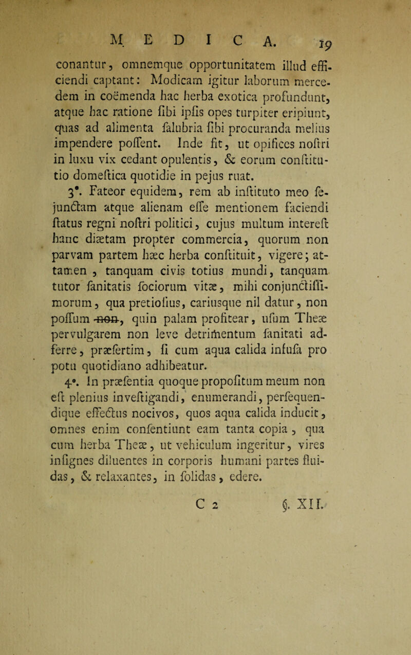 19 conantur , omnemque opportunitatem illud effi¬ ciendi captant: Modicam igitur laborum merce- dem in coemenda hac herba exotica profundunt, atque hac ratione fibi ipfls opes turpiter eripiunt, quas ad alimenta falubria fibi procuranda melius impendere poffent. Inde fit, ut opifices noftri in luxu vix cedant opulentis, & eorum conftku- tio domeftica quotidie in pejus ruat. 3*. Fateor equidem, rem ab inftituto meo fe- jundbim atque alienam effe mentionem faciendi flatus regni noftri politici, cujus multum intereft hanc diaetam propter commercia, quorum non parvam partem haec herba conftituit, vigere; at¬ tamen , tanquam civis totius mundi, tanquam tutor fanitatis fociorum vitee, mihi conjunctifii- morum, qua pretioiius, cariusque nil datur, non poffimi quin palam profitear, ufum Theae pervulgarem non leve detrirtientum fanitati ad- ferre, praefertim, fi cum aqua calida infufa pro potu quotidiano adhibeatur. 40. In praefentia quoque propofitum meum non eft plenius inveftigandi, enumerandi, perfequen- dique eflfedlus nocivos, quos aqua calida inducit, omnes enim confentiunt eam tanta copia , qua cum herba Theae, ut vehiculum ingeritur, vires infignes diluentes in corporis humani partes flui¬ das, §c relaxantes, in folidas, edere. C 2 $. XIL
