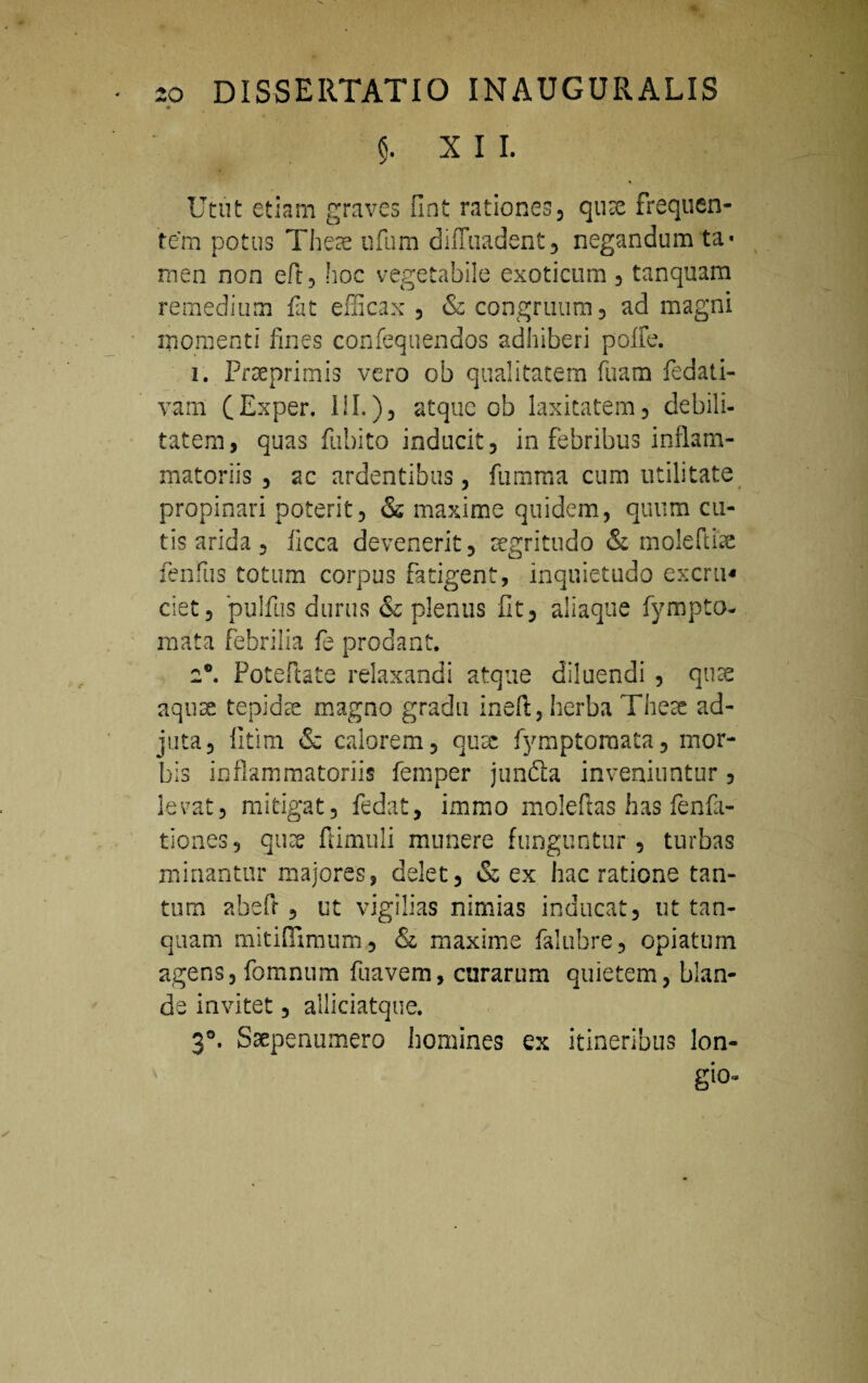 XII. Utut etiam graves finfc rationes, quae frequen¬ tem potus Theae ufum diffiiadent, negandum ta¬ men non eft, hoc vegetabile exoticum , tanquam remedium fat efficax , & congruum, ad magni momenti fines confequendos adhiberi poffe. 1. Praeprimis vero ob qualitatem fuam fedati- vam (Exper. III.), atque ob laxitatem, debili¬ tatem, quas fubito inducit, in febribus inflam¬ matoriis , ac ardentibus, fumma cum utilitate propinari poterit, & maxime quidem, quum cu¬ tis arida, licca devenerit, aegritudo & moleftte fenfus totum corpus fatigent, inquietudo excru* ciet, pulftis durus & plenus fit, aliaque fympto- rnata febrilia fe prodant. 20. Potefiate relaxandi atque diluendi , quas aquae tepidae magno gradu ineft, herba Theae ad- juta, litim & calorem, oux fymptoraata, mor¬ bis inflammatoriis femper junfta inveniuntur, levat, mitigat, fedat, immo moleftas has fenfa- tiones, qux flimuli munere funguntur, turbas minantur majores, delet, & ex hac ratione tan¬ tum abefr , ut vigilias nimias inducat, ut tan¬ quam mitifiimum, & maxime falubre, opiaturn agens, fomnum fuavem, curarum quietem, blan¬ de invitet, alliciatque. 3®. Ssepermmero homines ex itineribus lon- gio-