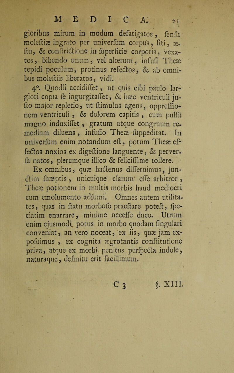 M E D I C A. gioribus mirum in modum defatigatos, fenfu moleftise ingrato per univerfum corpus, fiti, se¬ rtu, & conliriclione in fuperficie corporis, vexa¬ tos, bibendo unum, vel alterum, infufi Thete tepidi poculum, protinus refedlos, & ab omni¬ bus moleftiis liberatos, vidi. 4°. Quodli accidiffet, ut quis cibi paulo lar¬ giori copia fe ingurgitaflet, & haec ventriculi ju- fto major repletio, ut ftimulus agens, oppreilio- nem ventriculi , & dolorem capitis , cum pulfu magno induxifiet, gratum atque congruum re¬ medium diluens, infufio Tliese fuppeditat. In univerfum enim notandum efl, potum Theat ef- feftos noxios ex digeftione languente, <Sz perver- fa natos, plerumque illico & feliciffime tollere. Ex omnibus, qute baclenus difleruimus, jun- £Um fumptis, unicuique clarum' effe arbitror , Theae potionem in multis morbis haud mediocri cum emolumento adftuni. Omnes autem utilita¬ tes , quas in ftatu morbofo praeftare potefl:, fpe- ciatim enarrare, minime necelle duco. Utrum enim ejusmodi, potus in morbo quodam fingulari conveniat, an vero noceat, ex iis, qutejamex- pofuimus , ex cognita segrotantis conftitutione priva, atque ex morbi penitus perfpe&a indole, naturaque, definitu erit facillimum. C3 §. XIII.