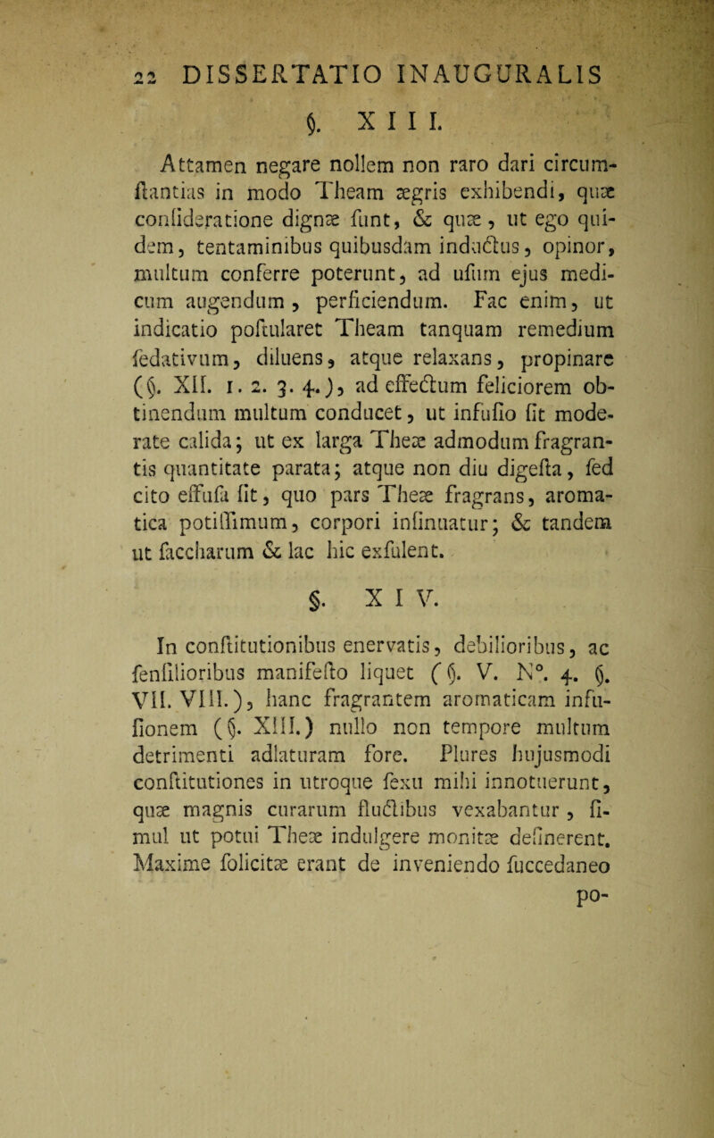$. xiii. Attamen negare nollem non raro dari circum- ftantias in modo Theam aegris exhibendi, quae conlideratione dignae funt, & qute, ut ego qui¬ dem, tentaminibus quibusdam indadhis, opinor, multum conferre poterunt, ad ufum ejus medi¬ cum augendum, perficiendum. Fac enim, ut indicatio poftularet Theam tanquam remedium fedativum, diluens, atque relaxans, propinare (§. XIL i. 2. 3. 4..), ad effedtum feliciorem ob¬ tinendum multum conducet, ut infufio fit mode¬ rate calida; ut ex larga These admodum fragran¬ tis quantitate parata; atque non diu digefia, fed cito effufa fit, quo pars Theae fragrans, aroma¬ tica potilTimum, corpori infinuatur; & tandem ut faccharum & lac hic exfulent. §. X I V. In conftitutionibus enervatis, debilioribus, ac fenfilioribus manifefto liquet ((j. V. N°. 4. VII. VISI.), hanc fragrantem aromaticam infu- fionem (5- XIII.) nullo non tempore multum detrimenti adlaturam fore. Plures hujusmodi conltitutiones in utroque fexu milii innotuerunt, quae magnis curarum fludlibus vexabantur, fi- mul ut potui Theae indulgere monitae delinerent. Maxime folicitae erant de inveniendo fuccedaneo po-