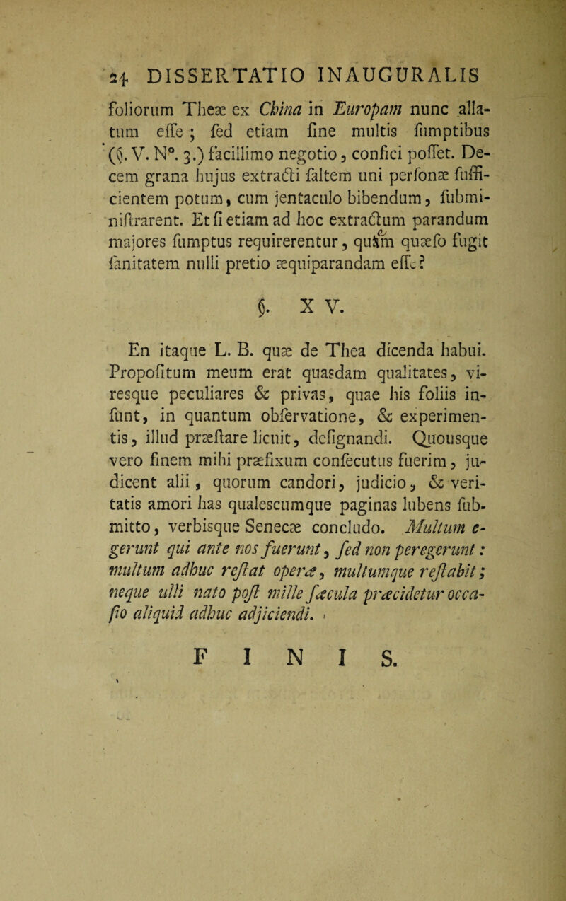 foliorum There ex Cbina in Europam nunc alla¬ tum effe ; fed etiam fine multis fumptibus (§. V. N°. 3.) facillimo negotio, confici poffet. De¬ cem grana hujus extradti faltem uni perfonre fuffi- cientem potum, cum jentaculo bibendum, fubmi- niftrarent. Et fi etiam ad hoc extra&um parandum majores fumptus requirerentur, qu&m qusefo fugit fanitatem nulli pretio aequiparandam effc l (}. X V. En itaque L. B. qure de Thea dicenda habui. Propofitum meum erat quasdam qualitates, vi¬ resque peculiares & privas, quae his foliis in- funt, in quantum obfervatione, & experimen¬ tis, illud prreflare licuit, defignandi. Quousque vero finem mihi prrefixum confecutus fuerim, ju¬ dicent alii, quorum candori, judicio, & veri¬ tatis amori has qualescumque paginas lubens fub- mitto, verbisque Senecte concludo. Multum e- gerunt qui ante nos f uerunt, fed non peregerunt: multum adhuc rcfat opera, multumque reflabit i neque ulli nato pojl mille facula pracidetur occa- jio aliquid adhuc adjiciendi. > FINIS.