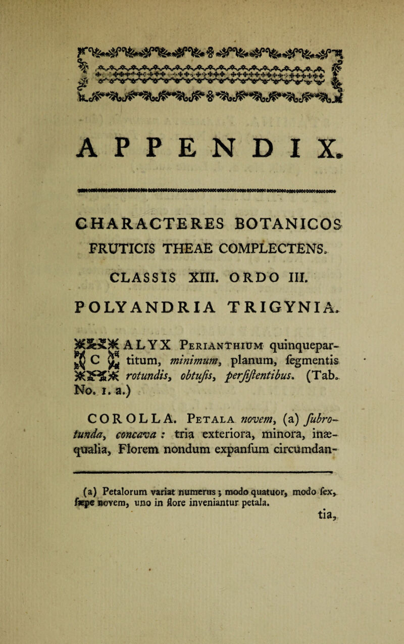 # APPENDIX. CHARACTERES BOTANICOS FRUTICIS THEAE COMPLECTENS. CLASSIS XIII. ORDO III. POLYANDRIA TRIGYNIA. ^£3&*£)K A L Y X Perianthium quinquepar- ^ C ^ titum, minimum, planum, fegmentis rotundis, obtujis, perjijlentibus. (Tabo No. i. a.) COROLLA. Petala novem, (a) fubro- funda, concava : tria exteriora, minora, inae¬ qualia, Florem nondum expanfum circumdan- (a) Petalorum variat numerus; modo quatuor, modo fex* fsepe novem, uno in flore inveniantur petala. tia9