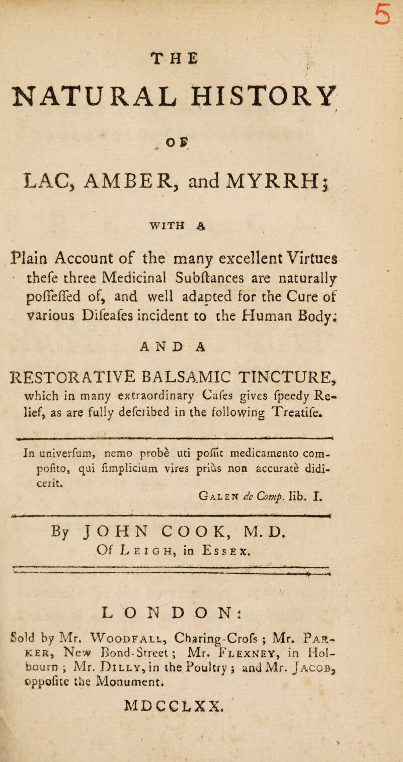 5 THE r- - j t NATURAL HISTORY i . OS LAC, AMBER, and MYRRH; WITH A t Plain Account of the many excellent Virtues thefe three Medicinal Subfiances are naturally poffeffed of, and well adapted for the Cure of various Difeafes incident to the Human Body; AN DA RESTORATIVE BALSAMIC TINCTURE, which in many extraordinary Cafes gives fpeedy Re¬ lief, as are fully defcrihed in the following Treatife. In univerfum, nemo probe uti poiTic medicamento com- pofito, qui fimplicium vires prius non accurate didi- cerit. Galen de Comp. lib. I. J O H N COOK, M. D, Of Leigh, in Essex. LON DON: Sold by Mr, Woodfall, Charing-Crofs ; Mr. Par¬ ker, New Bond-Street; Mr. Flexney, in Hol- bourn ; Mr. Dilly, in the Poultry ; and Mr. Jacob, oppofue the Monument. MDCCLXX.