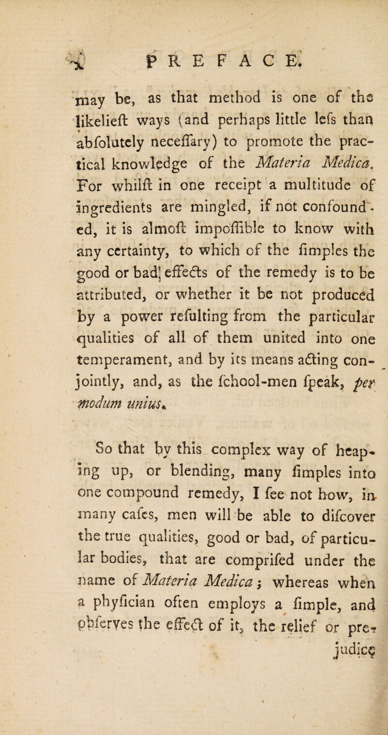 xnay be, as that method is one of the likelieft ways (and perhaps little lefs than ? abfolutely neceffary) to promote the prac¬ tical knowledge of the Materia Medica, For whilft in one receipt a multitude of ingredients are mingled, if not confound¬ ed, it is almoft impoffible to know with any certainty, to which of the fimples the good or bad8; effects of the remedy is to be attributed, or whether it be not produced by a power refulting from the particular qualities of all of them united into one temperament, and by its means a&ing con¬ jointly, and, as the Ichool-men fpeak, pet modum uni us* So that by this!, complex way of heap* ing up, or blending, many fimples into one compound remedy, I fee not how, in many caies, men will be able to difeover the true qualities, good or bad, of particu¬ lar bodies, that are comprifed under the name of Materia Medica; whereas when a phyfidan often employs a Ample, and pblerves the effect of it, the relief or pre? judief