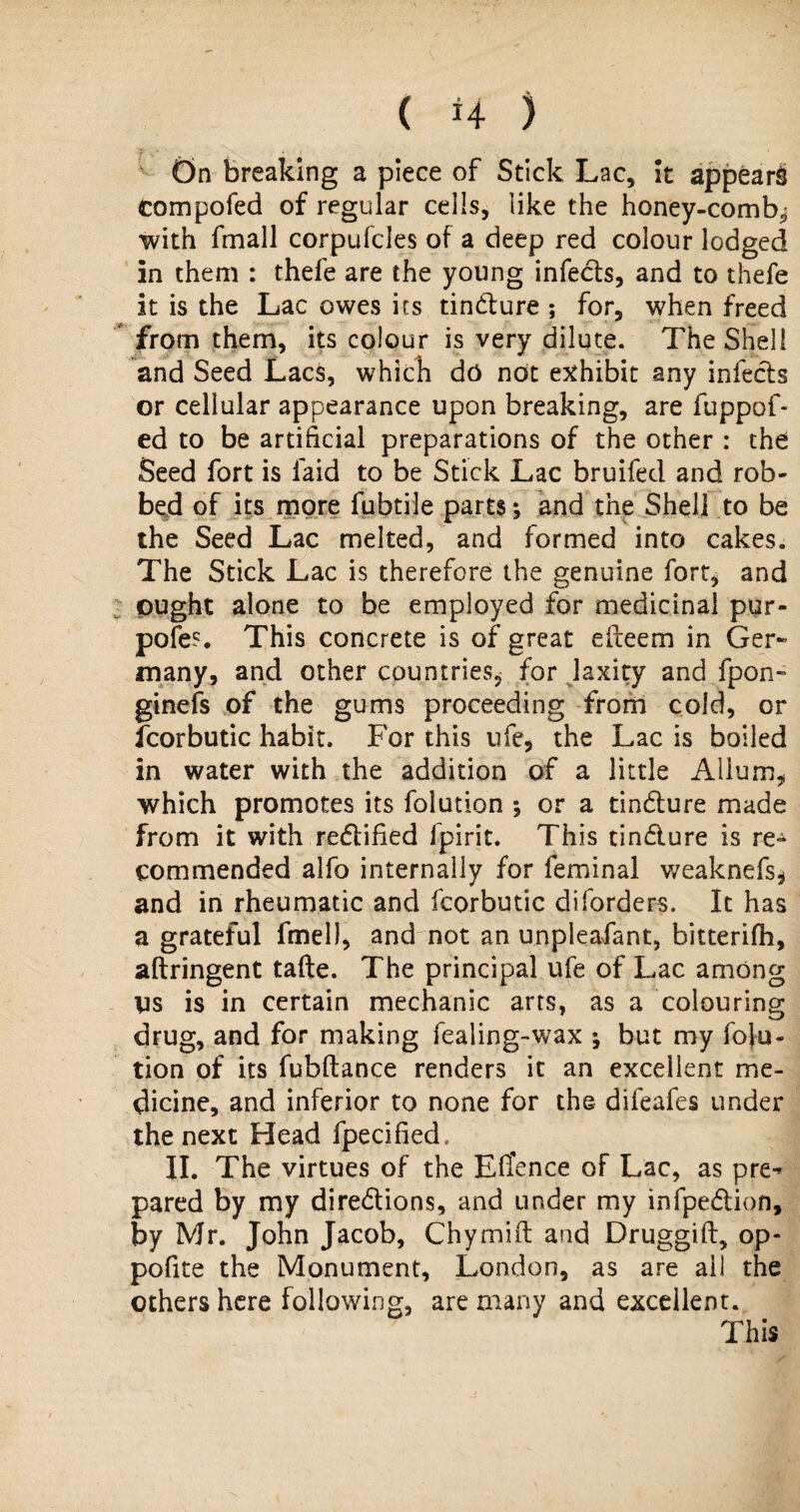 On breaking a piece of Stick Lac, it appear^ compofed of regular cells, like the honey-comb* with fmall corpufcles of a deep red colour lodged in them : thefe are the young infeds, and to thefe it is the Lac owes its tindure ; for, when freed from them, its colour is very dilute. The Shell and Seed Lacs, which do not exhibit any infects or cellular appearance upon breaking, are fuppof- ed to be artificial preparations of the other : the Seed fort is laid to be Stick Lac bruifed and rob¬ bed of its more fubtile parts; and the Shell to be the Seed Lac melted, and formed into cakes. The Stick Lac is therefore the genuine fort, and ought alone to be employed for medicinal pur- pofes This concrete is of great eiteem in Ger¬ many, and other countries^ for laxity and fpon- ginefs of the gums proceeding from cold, or fcorbutic habit. For this ufe, the Lac is boiled in water with the addition of a little Alium, which promotes its folution ; or a tindure made from it with redified Spirit. This tindure is re¬ commended alfo internally for feminal weaknefs* and in rheumatic and fcorbutic diforders. It has a grateful fmel), and not an unpleafant, bitterifh, aftringent tafte. The principal ufe of Lac among vs is in certain mechanic arts, as a colouring drug, and for making fealing-wax ; but my folu¬ tion of its fubftance renders it an excellent me¬ dicine, and inferior to none for the dileafes under the next Head fpecified, II. The virtues of the EfTence of Lac, as pre-* pared by my diredions, and under my infpedion, by Mr. John Jacob, Chymift and Druggift, op¬ posite the Monument, London, as are ail the others here following, are many and excellent. This