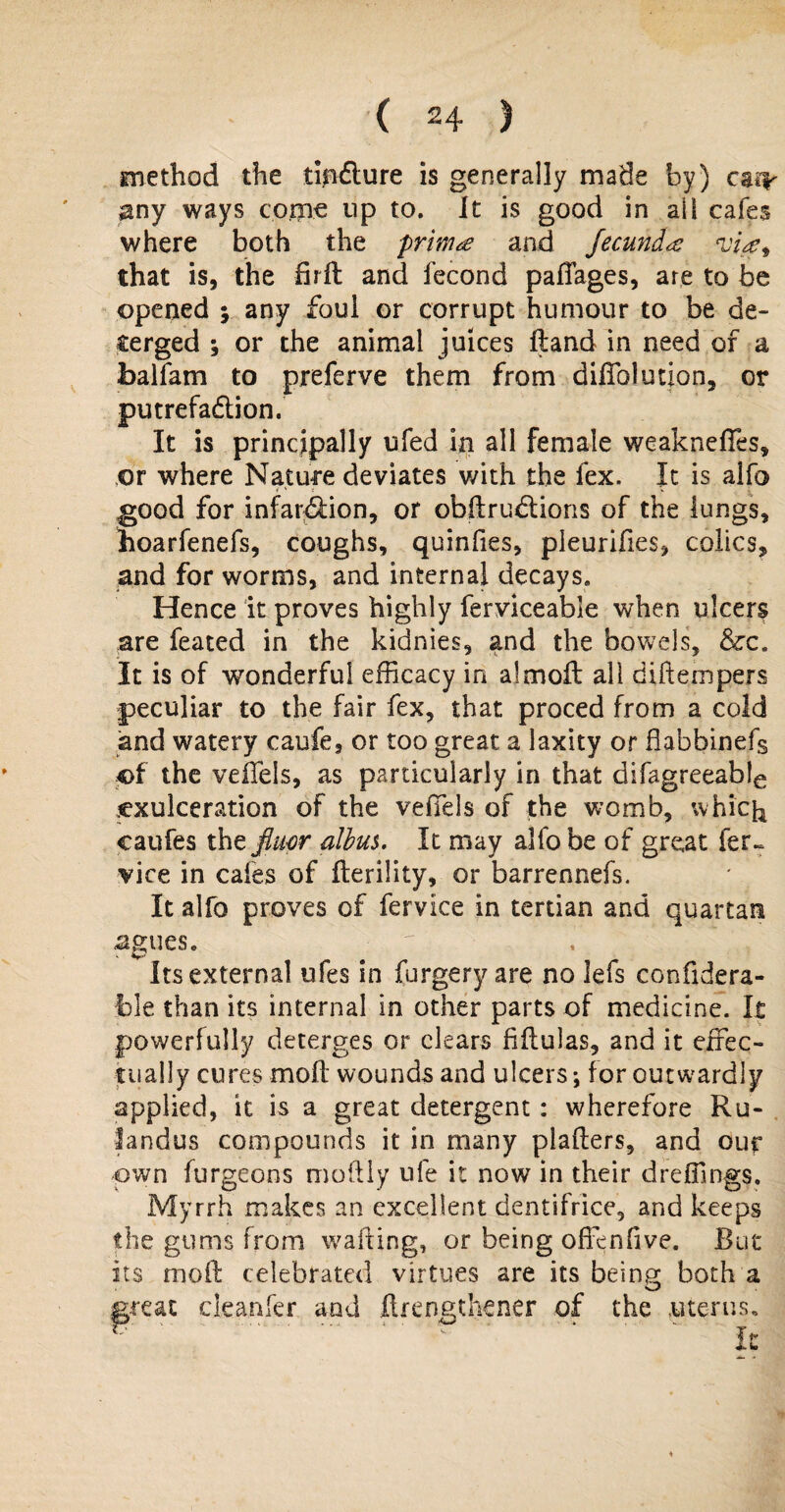 method the tipfture is generally made by) carr $ny ways come up to. It is good in all cafes where both the primes and fecundx'ue^ that is, the firft and fecond pafiages, are to be opened ; any foul or corrupt humour to be de¬ merged ; or the animal juices ftand in need of a fcalfam to preferve them from dilTolution, or putrefadlion. It is principally ufed in all female weakness, or where Nature deviates with the lex. It is alfo good for infar&ion, or obftrudtions of the lungs, hoarfenefs, coughs, quinfies, pleurifies, colics, and for worms, and internal decays. Hence it proves highly ferviceable when ulcers are feated in the kidnies, and the bowels, &c. It is of wonderful efficacy in almoft all diftempers peculiar to the fair fex, that proced from a cold and watery caufe, or too great a laxity or fiabbinefs of the veffels, as particularly in that difagreeab!e cxulceration of the veffels of the womb, which caufes the fktor alius. It may alfo be of great fer~ vice in cafes of flerility, or barrennefs. It alfo proves of fervice in tertian and quartan ^gtieSe ' ■ its external ufes in forgery are no lefs confidera- jble than its internal in other parts of medicine. It powerfully deterges or clears fiftulas, and it effec¬ tually cures moil wounds and ulcers; for outwardly applied, it is a great detergent : wherefore Ru- fandus compounds it in many plafters, and our own furgeons moftly ufe it now in their dreffings. Myrrh makes an excellent dentifrice, and keeps the gums from waiting, or being offenfive. But its moft celebrated virtues are its being both a great cleanfer and ftrengthener of the uterus.