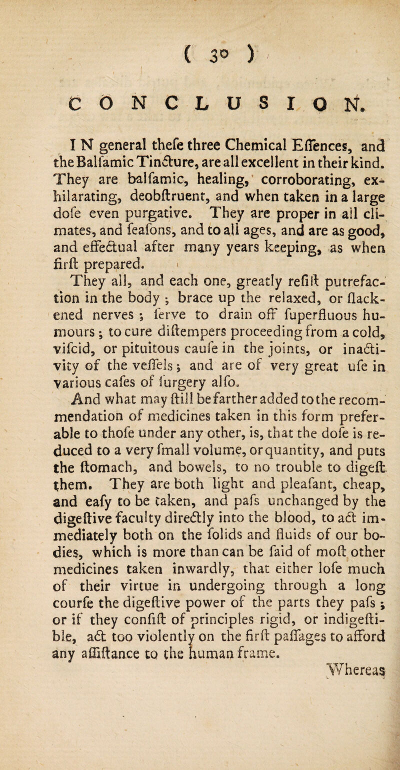 o l * ( 3° ) CONCLUSION. I N general thefe three Chemical Efiences, and the Baliamic Tinffure, are all excellent in their kind. They are balfamic, healing, corroborating, ex¬ hilarating, deobftruent, and when taken in a large dofe even purgative. They are proper in all cli¬ mates, and feafons, and to all ages, and are as good, and effectual after many years keeping, as when firft prepared. i They all, and each one, greatly refill putrefac¬ tion in the body ; brace up the relaxed, or flack- ened nerves ; ferve to drain off fuperfluous hu¬ mours ; to cure diflempers proceeding from a cold, vifcid, or pituitous caufe in the joints, or inacti¬ vity of the veffels j and are of very great ufe in various cafes of iurgery alfo. And what may (till be farther added to the recom¬ mendation of medicines taken in this form prefer¬ able to thofe under any other, is, that the dofe is re¬ duced to a very fmall volume, or quantity, and puts the ftomach, and bowels, to no trouble to digeft them. They are both light and pleafant, cheap, and eafy to be taken, and pafs unchanged by the digeftive faculty diredly into the blood, to act im¬ mediately both on the folids and fluids of our bo¬ dies, which is more than can be faid of mod: other medicines taken inwardly, that either lofe much of their virtue in undergoing through a long courfe the digeftive power of the parts they pafs; or if they confifl: of principles rigid, or indigefti- ble, a£t too violently on the firfb paffages to afford any ailiftance to the human frame. Whereas