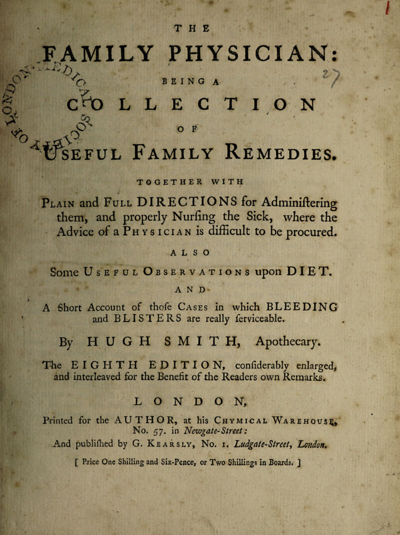 THE FAMILY PHYSICIAN: ^ * r § << Ot £ A J'h *c> V. C^O -Q BEING A 2 ^ LLECTION O F seful Family Remedies. / TOGETHER WITH Plain and Full DIRECTIONS for Adminiftering them, and properly Nurfing the Sick, where the Advice of a P h v s i c i a n is difficult to be procured. ALSO Some Useful Observations upon DIET. AND> A Short Account of thofe Cases in which BLEEDING and BLISTERS are really ferviceable. By HUGH SMITH, Apothecary. The EIGHTH EDITION, confiderably enlarged, and interleaved for the Benefit of the Readers own Remarks. LONDON, Printed for the AUTHOR-, at his Chymical Warehouse No. 57. in Newgate-Street: And publillied by G. Kearsly, No. i. Ludgate-Street, London. [ Price One Shilling and Six-Pence, or Two Shillings in Boards. ]