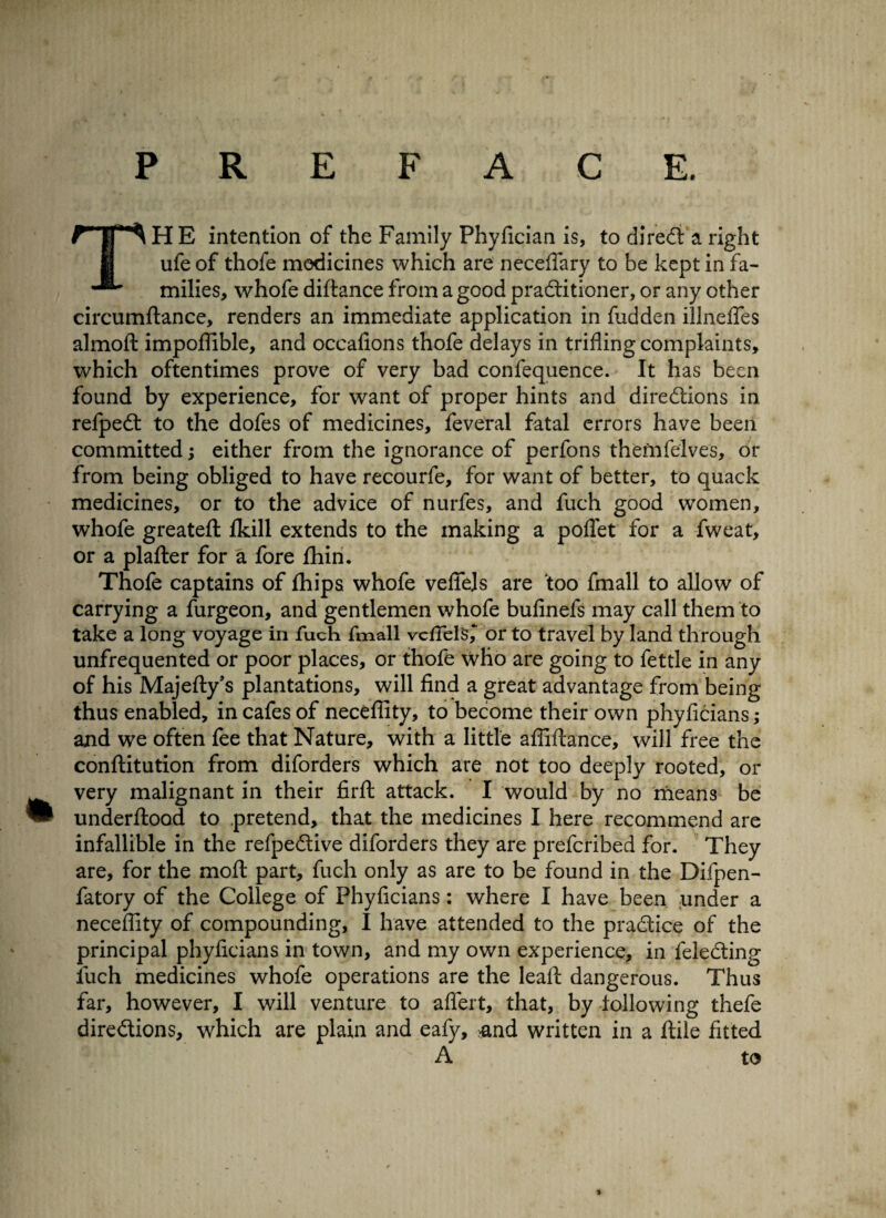 TH E intention of the Family Phyfician is, to direct a right ufe of thofe medicines which are neceflary to be kept in fa¬ milies, whofe diftance from a good practitioner, or any other circumftance, renders an immediate application in fudden illnefles almoft impoffible, and occafions thofe delays in trifling complaints, which oftentimes prove of very bad confequence. It has been found by experience, for want of proper hints and directions in refpeCt to the dofes of medicines, feveral fatal errors have been committed; either from the ignorance of perfons themfelves, or from being obliged to have recourfe, for want of better, to quack medicines, or to the advice of nurfes, and fuch good women, whofe greatefi: ikill extends to the making a pofiet for a fweat, or a plafter for a fore fhin. Thofe captains of fhips whofe vefiels are too fmall to allow of carrying a furgeon, and gentlemen whofe bufinefs may call them to take a long voyage in fuch fmall veflelsor to travel by land through unfrequented or poor places, or thofe who are going to fettle in any of his Majefty’s plantations, will find a great advantage from being thus enabled, in cafes of neceflity, to become their own phyficians; and we often fee that Nature, with a little afiiftance, will free the conftitution from diforders which are not too deeply rooted, or very malignant in their firft attack. I would by no means be underftood to pretend, that the medicines I here recommend are infallible in the refpeCtive diforders they are prefcribed for. They are, for the moft part, fuch only as are to be found in the Difpen- fatory of the College of Phyficians: where I have been under a neceflity of compounding, I have attended to the practice of the principal phyficians in town, and my own experience, in feleCting fuch medicines whofe operations are the leafi: dangerous. Thus far, however, I will venture to aflert, that, by following thefe directions, which are plain and eafy, -and written in a ftile fitted A to