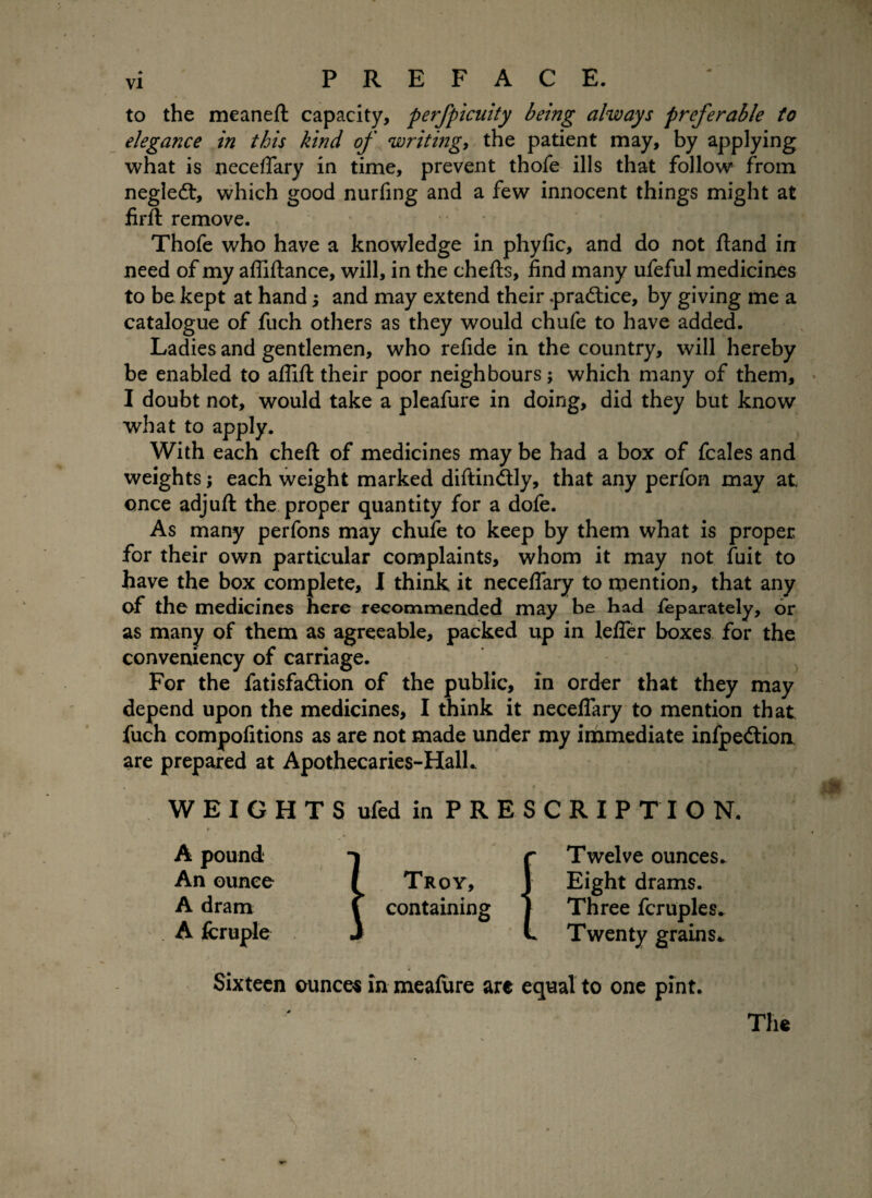 to the meaneft capacity, perfpicuity being always preferable to elegance in this kind of writing, the patient may, by applying what is neceflary in time, prevent thofe ills that follow from negled:, which good nurfing and a few innocent things might at firfi: remove. Thofe who have a knowledge in phyfic, and do not fland in need of my afliftance, will, in the chefts, find many ufeful medicines to be kept at hand j and may extend their .practice, by giving me a catalogue of fuch others as they would chufe to have added. Ladies and gentlemen, who refide in the country, will hereby be enabled to aflift their poor neighbours; which many of them, I doubt not, would take a pleafure in doing, did they but know what to apply. With each cheft of medicines may be had a box of fcales and weights; each weight marked diftindtly, that any perfon may at once adjufl: the proper quantity for a dofe. As many perfons may chufe to keep by them what is proper for their own particular complaints, whom it may not fuit to have the box complete, I think it neceflary to mention, that any of the medicines here recommended may be bad feparately, or as many of them as agreeable, packed up in lefler boxes for the conveniency of carriage. For the fatisfa&ion of the public, in order that they may depend upon the medicines, I think it neceflary to mention that fuch compofitions as are not made under my immediate infpedlion are prepared at Apothecaries-HalL WEIGHTSufed in PRESCRIPTION. » A pound An ounce A dram A fcruple Sixteen ounces in meafure arc equal to one pint. Troy, containing Twelve ounces. Eight drams. Three fcruples. Twenty grains*. The