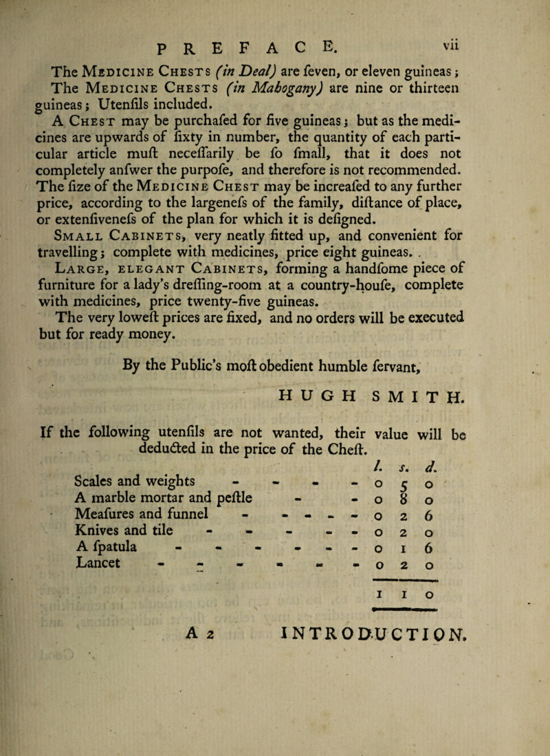 The Medicine Chests (in Deal) are feven, or eleven guineas; The Medicine Chests (in Mahogany) are nine or thirteen guineas; Utenfils included. A Chest may be purchafed for five guineas j but as the medi¬ cines are upwards of fixty in number, the quantity of each parti¬ cular article mull neceflfarily be fo fmall, that it does not completely anfwer the purpofe, and therefore is not recommended. The fize of the Medicine Chest may be increafed to any further price, according to the largenefs of the family, diftance of place, or extenfivenefs of the plan for which it is defigned. Small Cabinets, very neatly fitted up, and convenient for travelling; complete with medicines, price eight guineas. . Large, elegant Cabinets, forming a handfome piece of furniture for a lady's dreffing-room at a country-houfe, complete with medicines, price twenty-five guineas. The very loweft prices are fixed, and no orders will be executed but for ready money. By the Public’s moft obedient humble fervant, ; H U G H S M I T H. If the following utenfils are not wanted, their value will be deducted in the price of the Cheft. /. Scales and weights - - o A marble mortar and peftle - - o Meafures and funnel - - - - ~ 0 Knives and tile - - - - - o A fpatula - - - - - - o Lancet - - - - - - o i i o v ,i, iv \ A 2 s. d* 5 o 8 o 2 6 2 O 1 6 2 O INTRODUCTION.