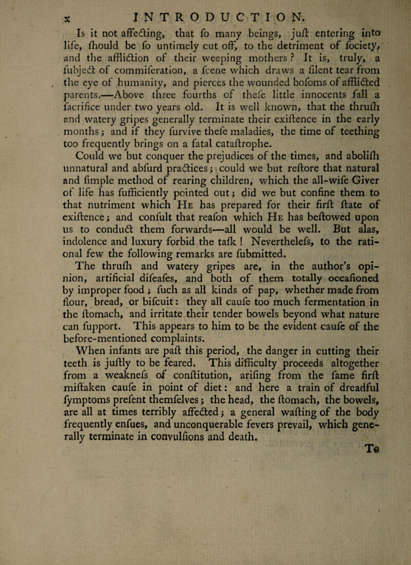 Is it not affecting, that fo many beings, juft entering into life, fhould be fo untimely cut off, to the detriment of fociety, and the affliction of their weeping mothers ? It is, truly, a fubjeCt of commiferation, a fcene which draws a filent tear from , the eye of humanity, and pierces the wounded bofoms of afflicted parents.—Above three fourths of thefe little innocents fall a facrifice under two years old. It is well known, that the thrufli and watery gripes generally terminate their exiftence in the early months; and if they furvive thefe maladies, the time of teething too frequently brings on a fatal cataftrophe. Could we but conquer the prejudices of the times, and abolifh unnatural and abfurd practices; could we but reftore that natural and Ample method of rearing children, which the all-wife Giver of life has fufficiently pointed out; did we but confine them to that nutriment which He has prepared for their firft ftate of exiftence; and confult that reafon which He has beftowed upon us to conduCt them forwards—all would be well. But alas, indolence and luxury forbid the talk ! Neverthelefs, to the rati¬ onal few the following remarks are fubmitted. The thrufli and watery gripes are, in the author’s opi¬ nion, artificial difeafes, and both of them totally occafioned by improper food ; fuch as all kinds of pap, whether made from flour, bread, or bifcuit: they all caufe too much fermentation in the ftomach, and irritate their tender bowels beyond what nature can fupport. This appears to him to be the evident caufc of the before-mentioned complaints. When infants are paft this period, the danger in cutting their teeth is juftly to be feared. This difficulty proceeds altogether from a weaknefs of conftitution, arifing from the fame firft miftaken caufe in point of diet: and here a train of dreadful fymptoms prefent themfelves; the head, the ftomach, the bowels, are all at times terribly affected; a general wafting of the body frequently enfues, and unconquerable fevers prevail, which gene¬ rally terminate in convulfions and death* To