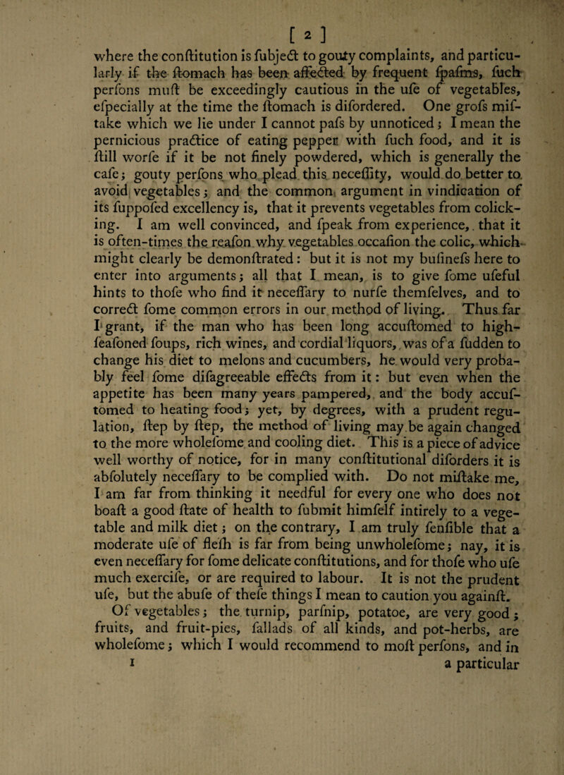 where the conftitution is fubjedt to gouty complaints, and particu¬ larly if the ftomach has been afFedted by frequent fpafms, fuch perfons mud be exceedingly cautious in the ufe of vegetables, efpecially at the time the ftomach is difordered. One grofs mif- take which we lie under I cannot pafs by unnoticed; I mean the pernicious practice of eating pepper with fuch food, and it is flill worfe if it be not finely powdered, which is generally the cafe; gouty perfons who plead this neceflity, would do better to. avoid vegetables; and the common argument in vindication of its fuppofed excellency is, that it prevents vegetables from colick¬ ing. I am well convinced, and fpeak from experience,. that it is often-times the reaibn why vegetables occafion the colic, which might clearly be demonftrated : but it is not my bufinefs here to enter into arguments; all that I mean, is to give fome ufeful hints to thofe who find it neceflary to nurfe themfelves, and to corredt fome common errors in our method of living. Thus far I* grant, if the man who has been long accuftomed to high- feafoned foups, rich wines, and cordial liquors, was of a fudden to change his diet to melons and cucumbers, he would very proba¬ bly feel fome difagreeable effedts from it: but even when the appetite has been many years pampered, and the body accuf¬ tomed to heating food; yet, by degrees, with a prudent regu¬ lation, ftep by ftep, the method of living may be again changed to the more wholelbme and cooling diet. This is a piece of advice well worthy of notice, for in many conftitutional diforders it is abfolutely neceflary to be complied with. Do not miftake me, I am far from thinking it needful for every one who does not boaft a good ftate of health to fubmit himfelf intirely to a vege¬ table and milk diet; on the contrary, I am truly fenfible that a moderate ufe of flefh is far from being unwholefome; nay, it is even neceflary for fome delicate conftitutions, and for thofe who ufe much exercife, or are required to labour. It is not the prudent ufe, but the abufe of thefe things I mean to caution you againft. Of vegetables; the turnip, parfnip, potatoe, are very good ; fruits, and fruit-pies, fallads of all kinds, and pot-herbs, are wholefome; which I would recommend to molt perfons, and in