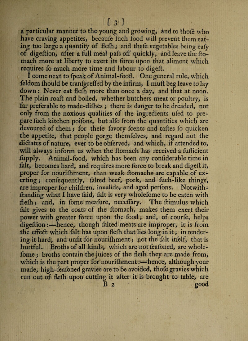 • [3‘] a particular manner to the young and growing, and to fchofe w1k> have craving appetites, becaufe fuch food will prevent them eat¬ ing too large a quantity of flefh; and thefe vegetables being eafy of digeftion, after a full meal pafs off quickly, and leave the fto- mach more at liberty to exert its force upon that aliment which requires fo much more time and labour to digeft. I come next to fpeak of Animal-food. One general rule, which feldom fhould be tranfgreffed by the infirm, I muft beg leave to lay down: Never eat flefh more than once a day, and that at noon. The plain roaft and boiled, whether butchers meat or poultry, is far preferable to made-difhes ; there is danger to be dreaded, not only from the noxious qualities of the ingredients ufed to pre¬ pare fuch kitchen poifons, but alfo from the quantities which are devoured of them; for thefe favory fcents and taftes fo quicken the appetite, that people gorge themfelves, and regard not the dictates of nature, ever to be obferved, and which, if attended to, will always inform us when the ftomach has received a fuflicient fupply. Animal-food, which has been any confiderable time in fait, becomes hard, and requires more force to break and digeft it, proper for nourifhment, than weak ffomachs are capable of ex¬ erting ; confequently, falted beef, pork, and fuch-like things, are improper for children, invalids, and aged perfons. Notwith- ftanding what I have faid, fait is very wholefome to be eaten with flefh; and, in fome meafure, neceffary. The ftimulus which fait gives to the coats of the ftomach, makes them exert their power with greater force upon the food; and, of courfe, helps digeftion:—hence, though falted meats are improper, it is from the effect which fait has upon flefh that lies long in it; in render¬ ing it hard, and unfit for nourifhment; pot the fait itfelf, that is hurtful. Broths of all kinds, which are notfeafoned, are whole¬ fome ; broths contain the juices of the flefh they are made from, which is the part proper for nourifhmenthence, although your made, high-feafoned gravies are to be avoided, thofe gravies which run out of flefh upon cutting it after it is brought to table, are