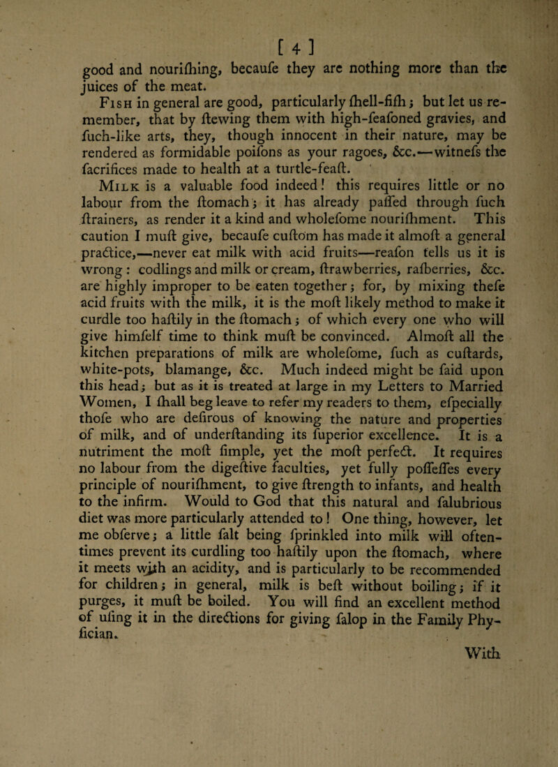 good and nouriftfing, becaufe they are nothing more than the juices of the meat. Fish in general are good, particularly fhell-fifh; but let us re¬ member, that by ftewing them with high-feafoned gravies, and fuch-like arts, they, though innocent in their nature, may be rendered as formidable poiions as your ragoes, &c.—witnefs the facrifices made to health at a turtle-feaft. Milk is a valuable food indeed! this requires little or no labour from the ftomach; it has already paffed through fuch ftrainers, as render it a kind and wholefome nourifhment. This caution I muft give, becaufe cuftom has made it almoft a general practice,—never eat milk with acid fruits—reafon tells us it is wrong : codlings and milk or cream, ftrawberries, rafberries, &cc. are highly improper to be eaten together; for, by mixing thefe acid fruits with the milk, it is the moft likely method to make it curdle too haftily in the ftomach; of which every one who will give himfelf time to think muft be convinced. Almoft all the kitchen preparations of milk are wholefome, fuch as cuftards, white-pots, blamange, &c. Much indeed might be faid upon this head; but as it is treated at large in my Letters to Married Women, I fhall beg leave to refer my readers to them, efpecially thofe who are defirous of knowing the nature and properties of milk, and of underftanding its fuperior excellence. It is a nutriment the moft Ample, yet the moft perfect. It requires no labour from the digeftive faculties, yet fully poffefles every principle of nourifhment, to give ftrength to infants, and health to the infirm. Would to God that this natural and falubrious diet was more particularly attended to ! One thing, however, let me obferve; a little fait being fprinkled into milk will often¬ times prevent its curdling too haftily upon the ftomach, where it meets wjjth an acidity, and is particularly to be recommended for children; in general, milk is beft without boiling; if it purges, it muft be boiled. You will find an excellent method of uling it in the directions for giving falop in the Family Phy- fician. With