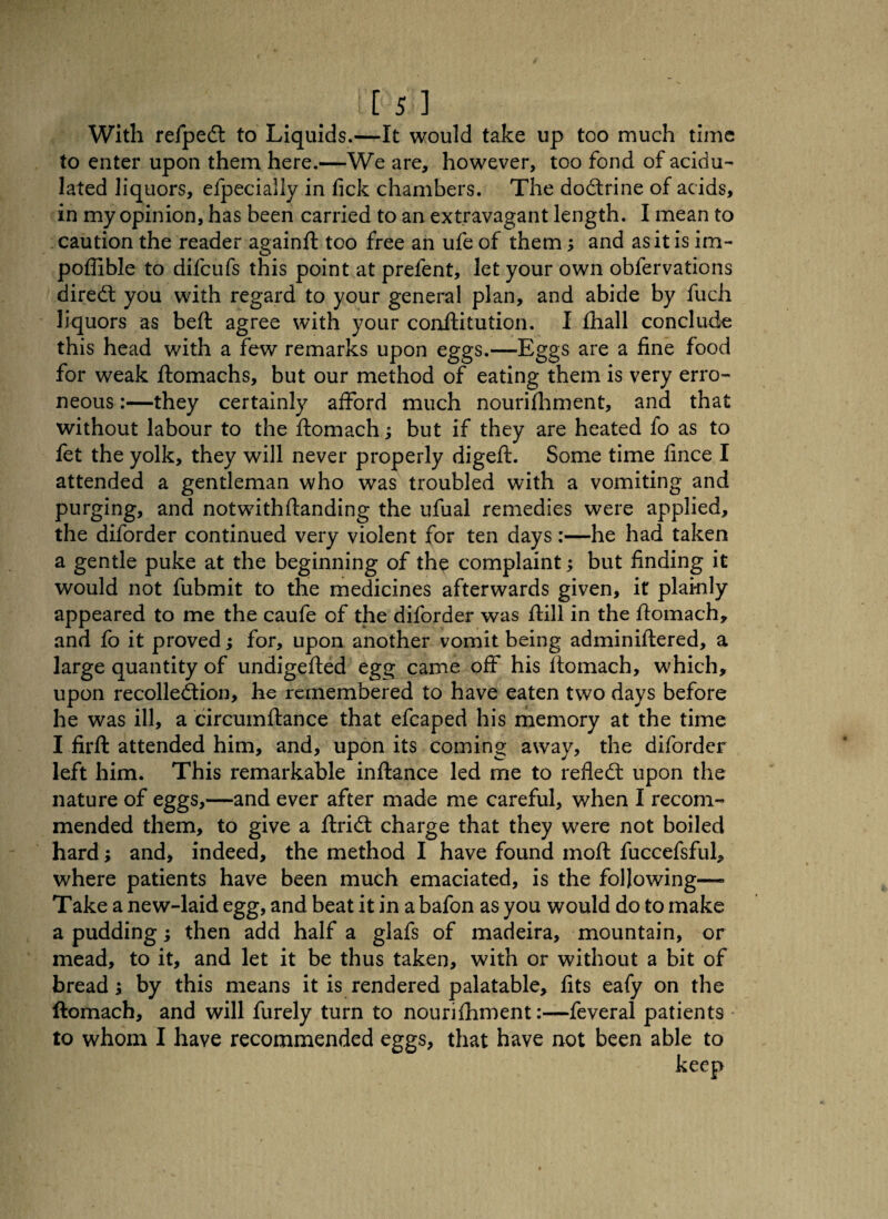 With refpeCt to Liquids.—It would take up too much time to enter upon them here.—We are, however, too fond of acidu¬ lated liquors, efpecially in fick chambers. The doCtrine of acids, in my opinion, has been carried to an extravagant length. I mean to caution the reader againft too free an ufe of them; and as it is im- poffible to difcufs this point at prefent, let your own obfervations diredl you with regard to your general plan, and abide by fuch liquors as beft agree with your conftitution. I fhall conclude this head with a few remarks upon eggs.—Eggs are a fine food for weak ftomachs, but our method of eating them is very erro¬ neous :—they certainly afford much nourifhment, and that without labour to the ftomach; but if they are heated fo as to fet the yolk, they will never properly digeft. Some time fince I attended a gentleman who was troubled with a vomiting and purging, and notwithflanding the ufual remedies were applied, the diforder continued very violent for ten days:—he had taken a gentle puke at the beginning of the complaint; but finding it would not fubmit to the medicines afterwards given, it plainly appeared to me the caufe of the diforder was ftill in the ftomach, and fo it proved; for, upon another vomit being adminiftered, a large quantity of undigefted egg came off his ftomach, which, upon recollection, he remembered to have eaten two days before he was ill, a circumftance that efcaped his memory at the time I firft attended him, and, upon its coming away, the diforder left him. This remarkable inftance led me to refleCt upon the nature of eggs,—and ever after made me careful, when I recom¬ mended them, to give a ftriCt charge that they were not boiled hard; and, indeed, the method I have found moft fuccefsful, where patients have been much emaciated, is the following— Take a new-laid egg, and beat it in abafon as you would do to make a pudding; then add half a glafs of madeira, mountain, or mead, to it, and let it be thus taken, with or without a bit of bread; by this means it is rendered palatable, fits eafy on the ftomach, and will furely turn to nourifhment:—feveral patients to whom I have recommended eggs, that have not been able to keep