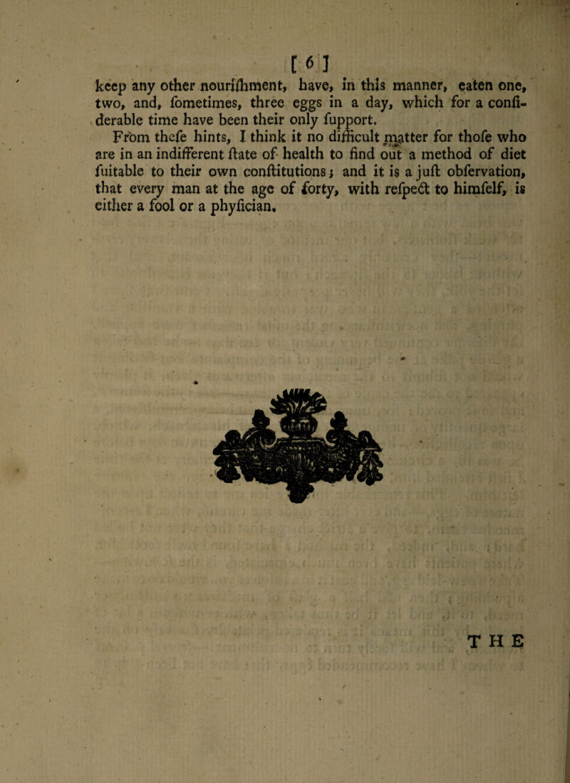 [61 keep any other nouriffiment, have, In this manner, eaten one, two, and, fometimes, three eggs in a day, which for a confi- derable time have been their only fupport. From thefe hints, I think it no difficult naatter for thofe who are in an indifferent date of health to find out a method of diet fuitable to their own conftitutions j and it is a juft obfervation, that every man at the age of forty, with refpeft to himfelf, is either a fool or a phyfician. THE