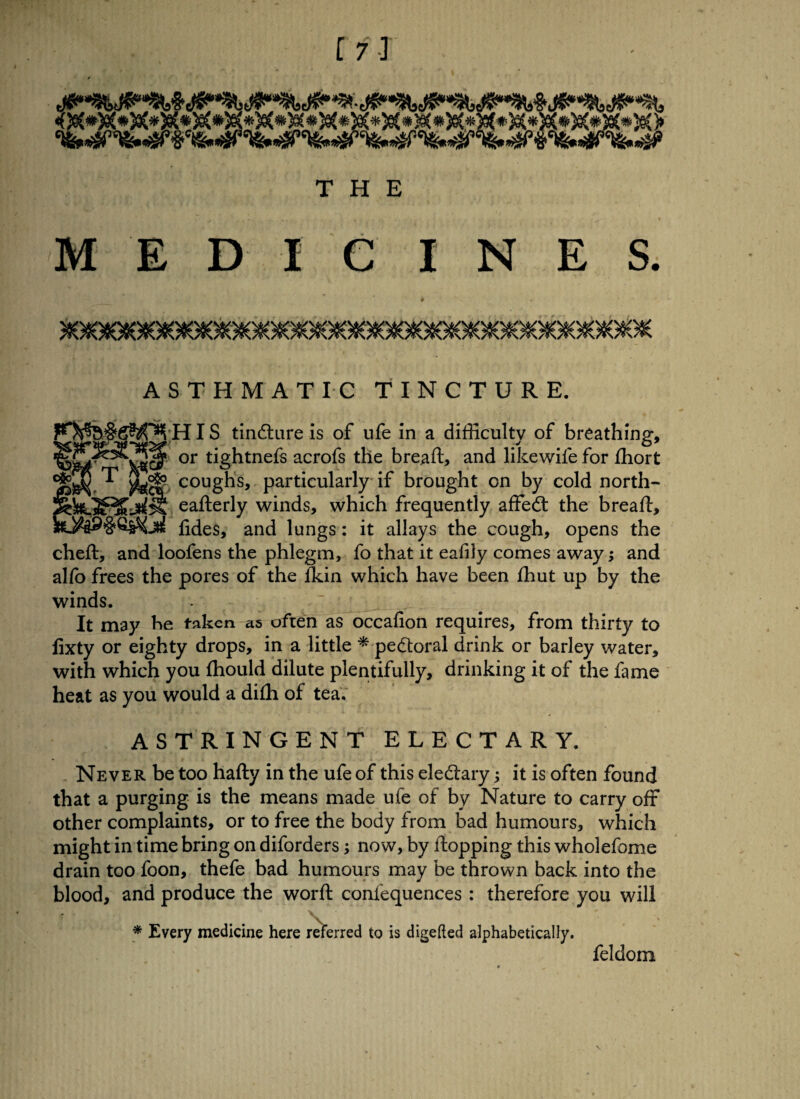 MEDIC INES. ASTHMATIC TINCTURE. HIS tindlure is of ufe in a difficulty of breathing, or tightnefs acrofs the bread, and likewile for fhort ^ coughs, particularly if brought on by cold north- rtejSRSjKSil! eafterly winds, which frequently affedt the bread, fides, and lungs: it allays the cough, opens the cheft, and loofens the phlegm, fo that it eafily comes away; and alfo frees the pores of the fkin which have been fhut up by the winds. It may he taken as often as occafion requires, from thirty to fixty or eighty drops, in a little * pedtoral drink or barley water, with which you ffiould dilute plentifully, drinking it of the fame heat as you would a difh of tea. ASTRINGENT ELECTARY. Never be too hafty in the ufe of this eledtary; it is often found that a purging is the means made ufe of by Nature to carry off other complaints, or to free the body from bad humours, which might in time bring on diforders; now, by flopping this wholefome drain too foon, thefe bad humours may be thrown back into the blood, and produce the worft confequences : therefore you will * Every medicine here referred to is digefted alphabetically. feldom