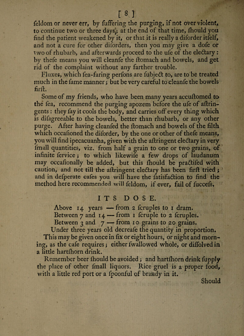 m feldom or never err, by fuffering the purging, if not over violent, to continue two or three days^ at the end of that time, fhould you find the patient weakened by it, or that it is really a diforder itfelf, and not a cure for other disorders, then you may give a dofe or two of rhubarb, and afterwards proceed to the ufe of the eledtary : by thefe means you will cleanfe the ftomach and bowels, and get rid of the complaint without any farther trouble. Fluxes, which fea-faring perfons are fubjedt to, are to be treated much in the fame manner $ but be very careful to cleanfe the bowels firft. / Some of my friends, who have been many years accuftomed to the fea, recommend the purging apozem before the ufe of aflrin- gents: they fay it cools the body, and carries off every thing which is difagreeable to the bowels, better than rhubarb, or any other purge. After having cleanfed the ftomach and bowels of the filth which occafioned the diforder, by the one or other of thefe means, you will find ipecacuanha, given with the aftringent eledtary in very lmall quantities, viz. from half a grain to one or two grains, of infinite fervice; to which likewife a few drops of laudanum may occafionally be added, but this fhould be pradtifed with caution, and not till the aftringent eledtary has been firft tried ; and in defperate cafes you will have the fatisfadtion to find the method here recommended will feldom, if ever, fail of fuccefs. ITS DOSE. Above 14 years —from 2 fcruples to 1 dram. Between 7 and 14 — from 1 fcruple to 2 fcruples. Between 3 and 7 — from 10 grains to 20 grains. Under three years old decreafe the quantity in proportion. This may be given once in fix or eight hours, or night and morn¬ ing, as the cafe requires; either fwallowed whole, or diffolved in a little hartfhorn drink. f * f 1 . - r? svfc Remember beer fhould be avoided; and hartfhorn drink fupply the place of other fmall liquors. Rice gruel is a proper food, with a little red port or a fpoonful of brandy in it. Should