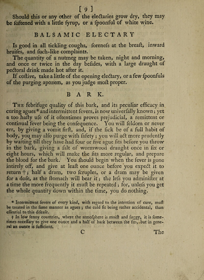 [9 ] Should this or any other of the eledaries grow dry, they may be foftened with a little fyrup, or a fpoonful of white wine. BALSAMIC ELECTARY Is good in all tickling coughs, forenefs at the bread:, inward bruifes, and fuch-like complaints. The quantity of a nutmeg may be taken, night and morning, and once or twice in the day befides, with a large draught of pectoral drink made hot after it. If coflive, take a little of the opening eledary, or a few fpoonfuls of the purging apozem, as you judge moft proper. BARK. The febrifuge quality of this bark, and its peculiar efficacy in curing agues* and intermittent fevers, is now univerfally known; yet a too hafty ufe of it oftentimes proves prejudicial, a remittent or continual fever being the confequence. You will feldom or never err, by giving a vomit firft, and, if the lick be of a full habit of body, you may alfo purge with fafety ; you will ad: mere prudently by waiting till they have had four or five ague fits before you throw in the bark, giving a fait of wormwood draught once in fix or eight hours, which will make the fits more regular, and prepare the blood for the bark. You fliould begin when the fever is gone intirely off, and give at leaft one ounce before you exped it to return f; half a dram, two fcruples, or a dram may be given for a dofe, as the ffomach will bear it; the lefs you adminifler at a time the more frequently it muft be repeated; for, unlefs you get the whole quantity down within the time, you do nothing. • » * Intermittent fevers of every kind, with regard to the intention cf cure, muft be treated in the fame manner as agues; the cold fit being rather accidental, than eilential to this difeafe. f In low fenny countries, where the atmofphere is moift and foggy, it is fome- times neceffary to give one ounce and a half of bark between the lits, but in gene¬ ral an ounce is fufficient.