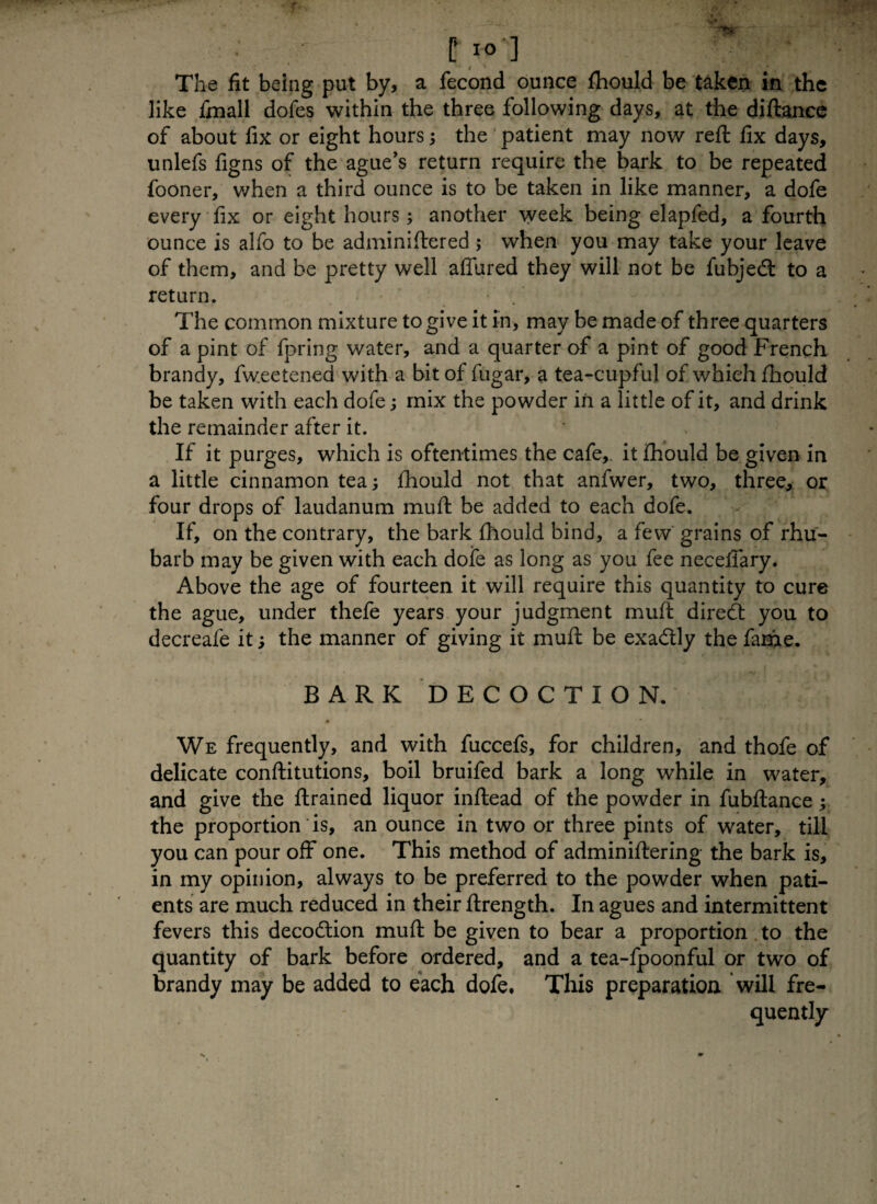 C IO ] The fit being put by, a fecond ounce ftiould be taken in the like fmall dofes within the three following days, at the diftance of about fix or eight hours; the patient may now reft fix days, unlefs figns of the ague's return require the bark to be repeated fooner, when a third ounce is to be taken in like manner, a dofe every fix or eight hours; another week being elapfed, a fourth ounce is alfo to be adminiftered ; when you may take your leave of them, and be pretty well allured they will not be fubjedt to a return. The common mixture to give it in, may be made of three quarters of a pint of fpring water, and a quarter of a pint of good French brandy, fweetened with a bit of fugar, a tea-cupful of which fhould be taken with each dofe; mix the powder in a little of it, and drink the remainder after it. If it purges, which is oftentimes the cafe,, it fhould be given in a little cinnamon tea; fhould not that anfwer, two, three, or four drops of laudanum muft be added to each dofe. If, on the contrary, the bark fhould bind, a few grains of rhu¬ barb may be given with each dofe as long as you fee neceffary. Above the age of fourteen it will require this quantity to cure the ague, under thefe years your judgment muft direct you to decreafe it; the manner of giving it muft be exa&ly the fame. BARK DECOCTION. We frequently, and with fuccefs, for children, and thofe of delicate conftitutions, boil bruifed bark a long while in water, and give the ftrained liquor inftead of the powder in fubftance; the proportion is, an ounce in two or three pints of water, till you can pour off one. This method of adminiftering the bark is, in my opinion, always to be preferred to the powder when pati¬ ents are much reduced in their ftrength. In agues and intermittent fevers this decodtion muft be given to bear a proportion to the quantity of bark before ordered, and a tea-fpoonful or two of brandy may be added to each dofe. This preparation will fre¬ quently