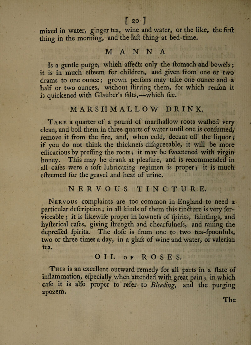 mixed in water, ginger tea, wine and water, or the like, the firft thing in the morning, and the laft thing at bed-time. MANNA . • Is a gentle purge, which affedts only the ftomach and bowels; it is in much efteem for children, and given from one or two drams to one ounce •, grown perfons may take one ounce and a half or two ounces, without ftirring them, for which reafon it is quickened with Glauber's falts,—which fee. MARSHMALLOW DRINK. Take a quarter of a pound of marfhallow roots wafhed very clean, and boil them in three quarts of water until one is confumed,' remove it from the fire, and, when cold, decant off the liquor; if you do not think the thicknefs difagreeable, it will be more efficacious by preffing the roots; it may be fweetened with virgin honey. This may be drank at pleafure, and is recommended in all cafes were a foft lubricating regimen is proper; it is much efteemed for the gravel and heat of urine. NERVOUS TINCTURE. Nervous complaints are too common in England to need a particular defcription in all kinds of them this tindture is very fer- viceable it is likewife proper in lownefs of fpirits, faintings, and hyflerical cafes, giving ilrength and chearfulnels, and raifing the depreffed fpirits. The dofe is from one to two tea-fpoonfuls, two or three times a day, in a glafs of wine and water, or valerian tea. OIL of ROSES. This is an excellent outward remedy for all parts in a ftate of inflammation, efpecially when attended with great pain; in which cafe it is alfo proper to refer to Bleeding and the purging apozem. The »