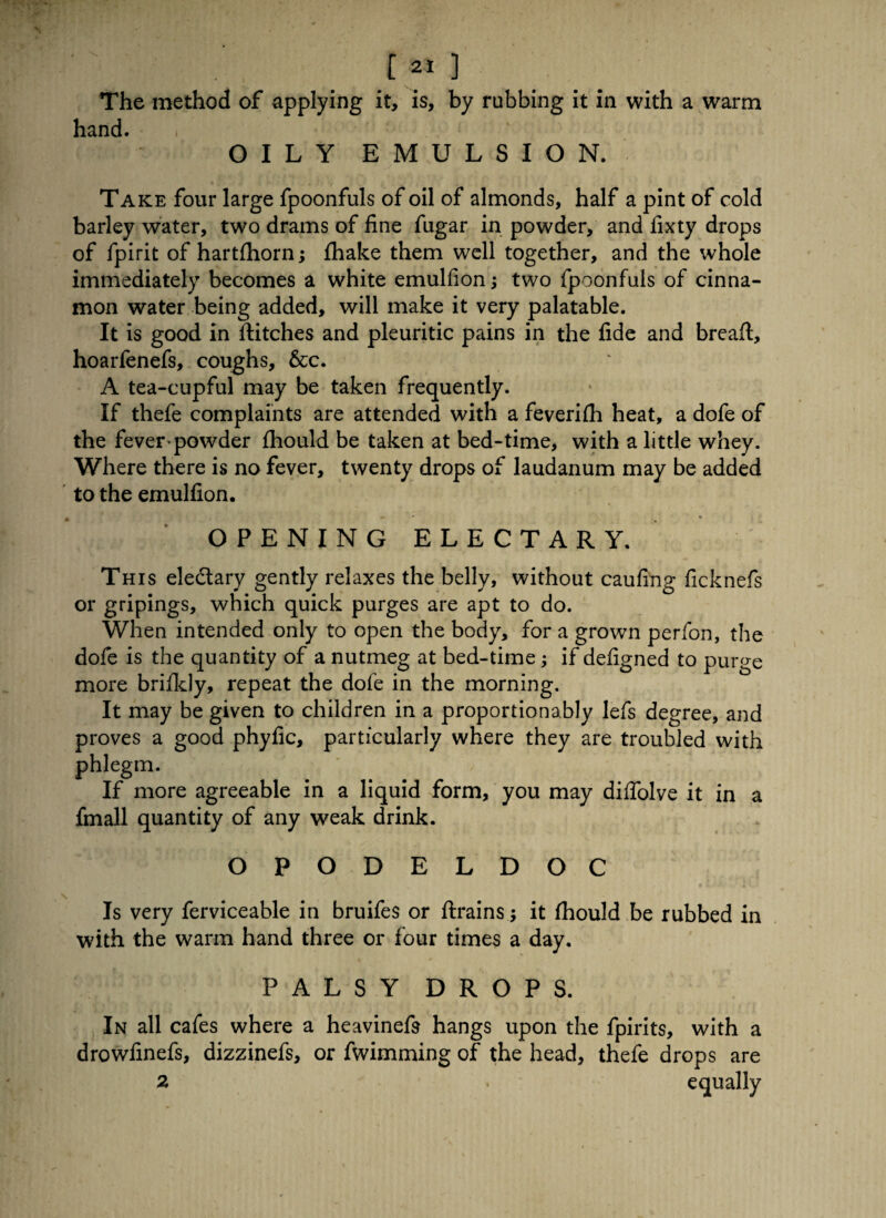 The method of applying it, is, by rubbing it in with a warm hand. OILY EMULSION. Take four large fpoonfuls of oil of almonds, half a pint of cold barley water, two drams of fine fugar in powder, and fixty drops of fpirit of hartfhorn; fhake them well together, and the whole immediately becomes a white emulfion two fpoonfuls of cinna¬ mon water being added, will make it very palatable. It is good in flitches and pleuritic pains in the fide and breaft, hoarfenefs, coughs, &c. A tea-cupful may be taken frequently. If thefe complaints are attended with a feverifh heat, a dofe of the fever-powder fhould be taken at bed-time, with a little whey. Where there is no fever, twenty drops of laudanum may be added to the emulfion. OPENING ELECTARY. This ele&ary gently relaxes the belly, without caufing ficknefs or gripings, which quick purges are apt to do. When intended only to open the body, for a grown perfon, the dofe is the quantity of a nutmeg at bed-time; if defigned to purge more brifidy, repeat the dofe in the morning. It may be given to children in a proportionably lefs degree, and proves a good phyfic, particularly where they are troubled with phlegm. If more agreeable in a liquid form, you may diffolve it in a fmall quantity of any weak drink. OPODELDOC Is very ferviceable in bruifes or ftrains; it fhould be rubbed in with the warm hand three or four times a day. PALSY DROPS. In all cafes where a heavinefs hangs upon the fpirits, with a drowfinefs, dizzinefs, or fwimming of the head, thefe drops are 2
