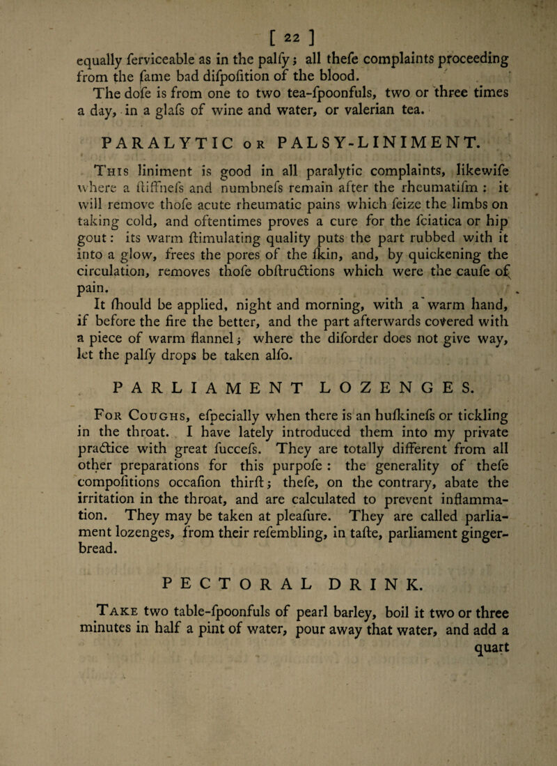 equally ferviceable as in the palfy; all thefe complaints proceeding from the |fame bad difpofition of the blood. The dofe is from one to two tea-fpoonfuls, two or three times a day, in a glafs of wine and water, or valerian tea. PARALYTIC or PALSY-LINIMENT. • t t * This liniment is good in all paralytic complaints, likewife where a ftiffnefs and numbnefs remain after the rheumatifm : it will remove thofe acute rheumatic pains which feize the limbs on taking cold, and oftentimes proves a cure for the fciatica or hip gout: its warm ftimulating quality puts the part rubbed with it into a glow, frees the pores of the Ikin, and, by quickening the circulation, removes thofe obftrudtions which were the caufe o£^ pain. It fhould be applied, night and morning, with a'warm hand, if before the fire the better, and the part afterwards covered with a piece of warm flannel where the diforder does not give way, let the palfy drops be taken alfo. PARLIAMENT LOZENGES. For Coughs, efpecially when there is an hufkinefs or tickling in the throat. I have lately introduced them into my private practice with great fuccefs. They are totally different from all other preparations for this purpofe : the generality of thefe compolitions occafion thirft; thefe, on the contrary, abate the irritation in the throat, and are calculated to prevent inflamma¬ tion. They may be taken at pleafure. They are called parlia¬ ment lozenges, from their refembling, in tafte, parliament ginger¬ bread. PECTORAL DRINK. Take two table-fpoonfuls of pearl barley, boil it two or three minutes in half a pint of v/ater, pour away that water, and add a quart