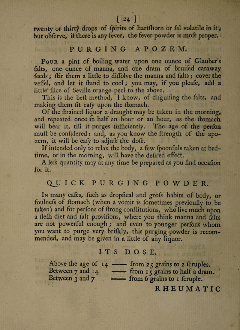 twenty or thirty drops of fpirits of hartfliorn or fal volatile in it; but obferve, if there is any fever, the fever powder is mod proper. PURGING APOZEM. Pour a pint of boiling water upon one ounce of Glauber’s falts, one ounce of manna, and o*ne dram of bruifed caraway feeds; ftir them a little to dilfolve the manna and falts; cover the veflel, and let it ftand to cool; you may, if you pleafe, add a little llice of Seville orange-peel to the above. This is the bed; method, I know, of difguifing the falts, and making them fit eafy upon the ftomach. Of the ftrained liquor a draught may be taken in the morning, and repeated once in half an hour or an hour, as the ftomach will bear it, till it purges diffidently. The age of the perfon mud: be confidered; and, as you know the ftrength of the apo- zem, it will be eafy to adjuft the dofe. If intended only to relax the body, a few fpoonfuls taken at bed¬ time, or in the morning, will have the defired effect. A lefs quantity may at any time be prepared as you find occafion for it. QJJ ICK PURGING POWDER. In many cafes, fuch as dropfical and grofs habits of body, or foulnefs of ftomach (when a vomit is fometimes previoufly to be taken) and for perfons of ftrong conftitutions, who live much upon a fiefh diet and fait provifions, where you think manna and falts are not powerful enough; and even to younger perfons whom you want to purge very briikly, this purging powder is recom¬ mended, and may be given in a little of any liquor. ITS DOSE. Above the age of 14 Between 7 and 14 Between 3 and 7 from 25 grains to 2 fcruples. from 15 grains to half a dram, from 6 grains to 1 fcruple. RHEUMATIC