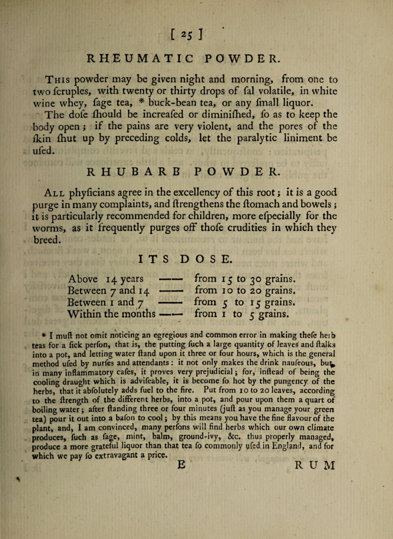 RHEUMATIC POWDER. This powder may be given night and morning, from one to two fcruples, with twenty or thirty drops of fal volatile, in white wine whey, fage tea, * buck-bean tea, or any fmall liquor. The dole fhould be increafed or diminifhed, fo as to keep the body open ; if the pains are very violent, and the pores of the ikin fhut up by preceding colds, let the paralytic liniment be ufed. RHUBARB POWDER. All phyficians agree in the excellency of this root; it is a good purge in many complaints, and ftrengthens the ftomach and bowels; it is particularly recommended for children, more efpecially for the worms, as it frequently purges off thofe crudities in which they breed. I T S D O S E. Above 14 years-from 15 to 30 grains. Between 7 and 14 —— from 10 to 20 grains. Between 1 and 7 - from 5 to 15 grains* Within the months —*— from 1 to j grains. * I muft not omit noticing an egregious and common error in making thefe herb teas for a Tick perfon, that is, the putting fuch a large quantity of leaves^ and ftalks into a pot, and letting water (land upon it three or four hours, which is the general method ufed by nurfes and attendants: it not only makes the drink naufeous, bu^ in many inflammatory cafes, it proves very prejudicial; for, inftead of being the cooling draught which is advifeable, it is become fo hot by the pungency of the herbs, that it abfolutely adds fuel to the fire. Put from 10 to 20 leaves, according to the ftrength of the different herbs, into a pot, and pour upon them a quart of boiling water; after ftanding three or four minutes (juft as you manage your green tea) pour it out into a bafon to cool; by this means you have the fine flavour of the plant, and, I am convinced, many perfons will find herbs which our own climate produces, fuch as fage, mint, balm, ground-ivy, &c. thus properly managed, produce a more grateful liquor than that tea fo commonly yfed in England, and for which we pay fo extravagant a price. E ' RUM