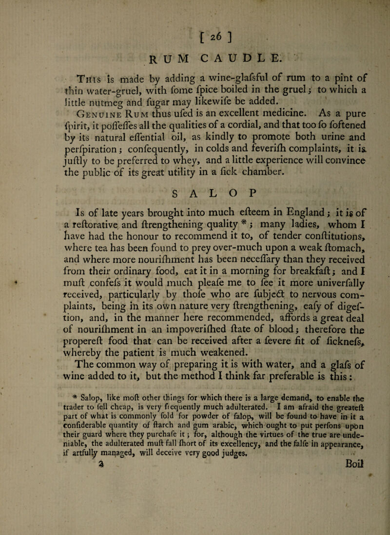 rum caudle. • This is made by adding a wine-glafsful of rum to a pint of thin water-gruel, with fome fpice boiled in the gruel j to which a little nutmeg and fugar may likewife be added. Genuine Rum thus ufed is an excellent medicine. As a pure fpirit, it pofieffes all the qualities of a cordial, and that too fo foftened by its natural effential oil, as kindly to promote both urine and perfpiration; confequently, in colds and feverifh complaints, it is, juftly to be preferred to whey, and a little experience will convince the public of its great utility in a fick chamber. SALOP Is of late years brought into much efteem in England; it is of a reftorative and ftrengthening quality * ; many ladies, whom I have had the honour to recommend it to, of tender conftitutions, where tea has been found to prey over-much upon a weak ftomach, and where more nourifhment has been neceflary than they received from their ordinary food, eat it in a morning for breakfaft; and I muft confefs it would much pleafe me to fee it more univerfally received, particularly by thofe who are fubjedt to nervous com¬ plaints, being in its own nature very ftrengthening, eafy of digef- tion, and, in the manner here recommended, affords a great deal of nourifhment in an impoverished ftate of blood j therefore the propereft food that can be received after a fevere fit of ficknefs, whereby the patient is much weakened. The common way of preparing it is with water, and a glafs of wine added to it, but the method I think far preferable is this ; * Salop, like mod other things for which there is a large demand, to enable the trader to fell cheap, is very fiequently much adulterated. I am afraid the greateft part of whit is commonly fold for powder of fatop, will be found to have in it a confiderable quantity of ftarch and gum arabic, which ought to put perfons upon their guard where they purchafe it; for, although the virtues of the true are unde¬ niable, the adulterated muft fall fhort of its excellency, and the falfe in appearance, if artfully managed, will deceive very good judges. . % » Boil