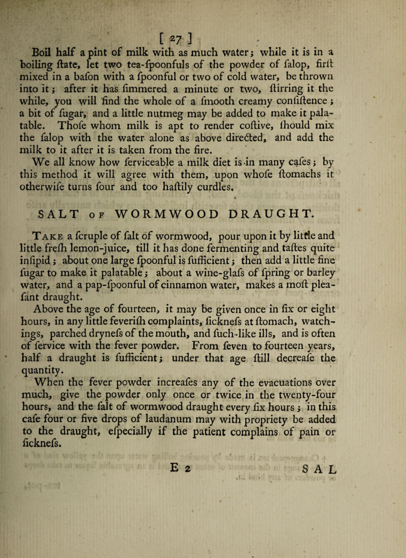 [*7] ; Boil half a pint of milk with as much water; while it is in a boiling ftate, let two tea-fpoonfuls of the powder of falop, firli mixed in a bafon with a fpoonful or two of cold water, be thrown into it; after it has fimmered a minute or two, ftirring it the while, you will find the whole of a fmooth creamy conliftence; a bit of fugar, and a little nutmeg may be added to make it pala¬ table. Thofe whom milk is apt to render coftive, fhould mix the falop with the water alone as above directed, and add the milk to it after it is taken from the fire. We all know how ferviceable a milk diet is in many cafes; by this method it will agree with them, upon whofe ftomachs it otherwife turns four and too haftily curdles, * SALT of WORMWOOD DRAUGHT. Take a fcruple of fait of wormwood, pour upon it by little and little frefh lemon-juice, till it has done fermenting and taftes quite infipid; about one large fpoonful is fufficient; then add a little fine fugar to make it palatable; about a wine-glafs of fpring or barley water, and a pap-fpoonful of cinnamon water, makes a moft plea- fant draught. Above the age of fourteen, it may be given once in fix or eight hours, in any little feverifli complaints, ficknefs at ftomach, watch¬ ings, parched drynefs of the mouth, and fuchdike ills, and is often of fervice with the fever powder. From feven to fourteen years, half a draught is fufficient; under that age flill aecreafe the quantity. When the fever powder increafes any of the evacuations over much, give the powder only once or twice in the twenty-four hours, and the fait of wormwood draught every fix hours ; in this cafe four or five drops of laudanum may with propriety be added to the draught, efpecially if the patient complains of pain or ficknefs. E 2 !•-. t'- SAL