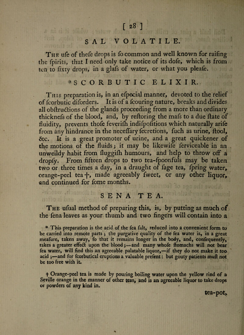 [ 28 ] SAL VOLATILE. The ufe of thefe drops is fo common and well known for railing the fpirits, that I need only take notice of its dofe, which is from ten to fixty drops, in a glafs of water, or what you pleafe. V ♦SCORBUTIC ELIXIR. This preparation is, in an efpecial manner, devoted to the relief of fcorbutic diforders. It is of a fcouring nature, breaks and divides all obftru&ions of the glands proceeding from a more than ordinary thicknefs of the blood, and, by reftoring the mafs to a due ftate of fluidity, prevents thofe feverilh indifpofitions which naturally arife from any hindrance in the neceflary fecretions, fuch as urine, itool, &c. It is a great promoter of urine, and a great quickener of tho motions of the fluids; it may be likewife ferviceable in an unVveildy habit from fluggifh humours, and help to throw off* d dropfy. From fifteen drops to two tea-fpoonfuls may be taken two or three times a day, in a draught of fage tea, fpring water* orange-peel tea*f*, made agreeably fweet, or any other liquor* and continued for fome months. S E N A T E A. The ufual method of preparing this, is, by putting as much o^ the fena leaves as your thumb and two fingers will contain into a * This preparation is the acid of the fea fait, reduced into a convenient form to be carried into remote parts; the purgative quality of the fea water is, in a great meafure, taken away, fo that it remains longer in the body, and, confequently, takes a greater effect upon the blood;—and many whofe ftomachs will not bear fea water, will find this an agreeable palatable liquor,—if they do not make it too acid y—and for fcorbutical eruptions a valuable prefent: but gouty patients mud not be too free with it. t Orange-peel tea is made by pouring boiling water upon the yellow rind of a Seville orange in the manner of other teas, and is an agreeable liquor to take drops or powders of any kind in. *» tea-pot*