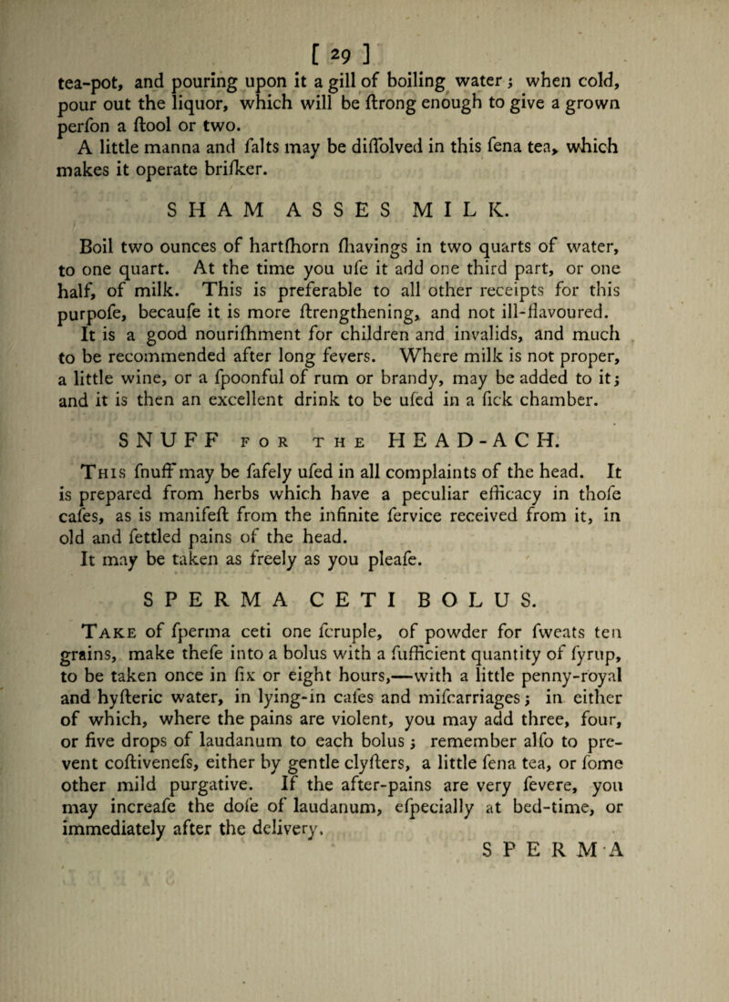 [29] tea-pot, and pouring upon it a gill of boiling water ; when cold, pour out the liquor, which will be ftrong enough to give a grown perfon a ftool or two. A little manna and falts may be diffolved in this fena tea* which makes it operate brifker. SHAM ASSES MILK. Boil two ounces of hartffiorn fhavings in two quarts of water, to one quart. At the time you ufe it add one third part, or one half, of milk. This is preferable to all other receipts for this purpofe, becaufe it is more ftrengthening, and not ill-flavoured. It is a good nourifhment for children and invalids, and much to be recommended after long fevers. Where milk is not proper, a little wine, or a fpoonful of rum or brandy, may be added to it; and it is then an excellent drink to be ufed in a fick chamber. SNUFF FOR THE HEAD-ACH. This fnuff may be fafely ufed in all complaints of the head. It is prepared from herbs which have a peculiar efficacy in thofe cafes, as is manifeft from the infinite fervice received from it, in old and fettled pains of the head. It may be taken as freely as you pleafe. SPERMA CETI BOLUS. Take of fperma ceti one fcruple, of powder for fweats ten grains, make thefe into a bolus with a fufficient quantity of fyrup, to be taken once in fix or eight hours,—with a little penny-royal and hyfteric water, in lying-in cafes and mifcarriages; in either of which, where the pains are violent, you may add three, four, or five drops of laudanum to each bolus; remember alfo to pre¬ vent coftivenefs, either by gentle clyffers, a little fena tea, or fome other mild purgative. If the after-pains are very fevere, you may increafe the dole of laudanum, efpecially at bed-time, or immediately after the delivery. SPERMA
