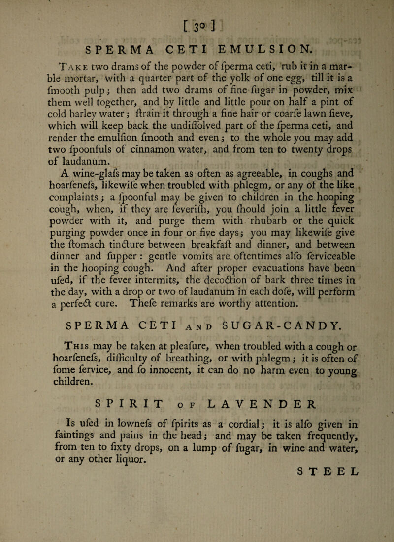 [. 3»] SPERMA CETI EMULSION. Take two drams of the powder of fperma ceti, rub it in a mar¬ ble mortar, with a quarter part of the yolk of one egg, till it is a fmooth pulp; then add two drams of fine fugar in powder, mix them well together, and by little and little pour on half a pint of cold barley water; ftrain it through a fine hair or coarfe lawn fieve, which will keep back the undiffolved part of the fperma ceti, and render the emulfion fmooth and even; to the whole you may add two fpoonfuls of cinnamon water, and from ten to twenty drops of laudanum. A wine-glafs may be taken as often as agreeable, in coughs and hoarfenefs, likewife when troubled with phlegm, or any of the like complaints a fpoonful may be given to children in the hooping cough, when, if they are feverifh, you fhould join a little fever powder with it, and purge them with rhubarb or the quick purging powder once in four or five days; you may likewife give the ftomach tindture between breakfaft and dinner, and between dinner and fupper: gentle vomits are oftentimes alfo ferviceable in the hooping cough. And after proper evacuations have been ufed, if the fever intermits, the decodtion of bark three times in the day, with a drop or two of laudanum in each dofe, will perform a perfedt cure. Thefe remarks are worthy attention. SPERMA CETI and SUGAR-CANDY. This may be taken at pleafure, when troubled with a cough or hoarfenefs, difficulty of breathing, or with phlegm; it is often of fome fervice, and fo innocent, it can do no harm even to young children. SPIRIT of LAVENDER Is ufed in lownefs of fpirits as a cordial; it is alfo given in faintings and pains in the head; and may be taken frequently, from ten to fixty drops, on a lump of fugar, in wine and water, or any other liquor. STEEL i