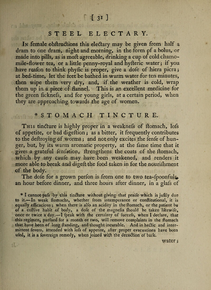 [ 3* ] STEEL ELECTARY. In female obftru&ions this eledtary may be given from half a dram to one dram, night and morning, in the form of a bolus, or made into pills, as is moft agreeable, drinking a cup of cold chamo¬ mile-flower tea, or a little penny-royal and hyfteric water; if you have reafon to think phyfic is proper, give a dofe of hiera picra; at bed-time, let the feet be bathed in warm water for ten minutes, then wipe them very dry, and, if the weather is cold, wrap them up in a piece of flannel. This is an excellent medicine for the green ficknefs, and for young girls, at a certain period, when they are approaching towards the age of women. *STOMACH TINCTURE. This tindture is highly proper in a weaknefs of ftomach, lofs of appetite, or bad digeftion; as a bitter, it frequently contributes to the deftroying of worms ; and not only excites the fenfe of hun¬ ger, but, by its warm aromatic property, at the fame time that it gives a grateful fenfation, ftrengthens the coats of the ftomach, which by any caufe may have been weakened, and renders it more able to break and digeft the food taken in for the nourifhment of the body. The dofe for a grown perfon is from one to two tea-fpoonful^ an hour before dinner, and three hours after dinner, in a glafs of * I cannot pafs by this tinfture without giving that praife which is juftly due to it.— In weak ftomachs, whether from intemperance or conftitutional, it is equally efficacious; when there is alfo an acidity in the ftomach, or the patient be of a coftive habit of body, a dofe of the magnefia fhould be taken likewife, once or twice a day.—I fpeak with the certainty of fuccefs, when I declare, that this regimen, purfued for a month or two, will remove complaints in the ftomach that have been of long ftanding, and thought incurable. And in he&ic and inter¬ mittent fevers, attended with lofs of appetite, after proper evacuations have been ufed, it is a fovereign remedy, when joined with the deception of bark. water;
