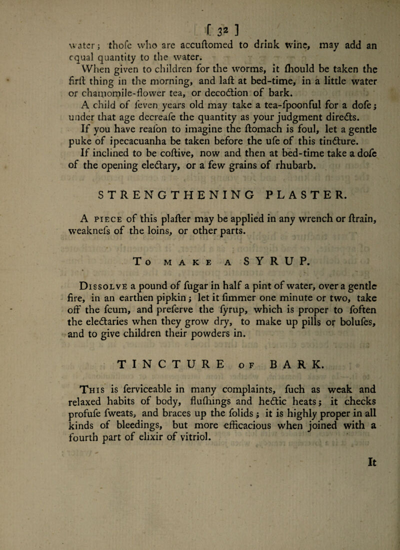 water; thofe who are accuftomed to drink wine, may add an equal quantity to the water. When given to children for the worms, it fhould be taken the firft thing in the morning, and lafl: at bed-time, in a little water or chamomile-flower tea, or decodlion of bark. A child of ieven years old may take a tea-fpoonful for a dofe; under that age decreafe the quantity as your judgment diredts. If you have reafon to imagine the ftomach is foul, let a gentle puke of ipecacuanha be taken before the ufe of this tindture. If inclined to be coftive, now and then at bed-time take a dofe of the opening eledtary, or a few grains of rhubarb. STRENGTHENING PLASTER. *■ * * * * • ' - « , » A piece of this plafter may be applied in any wrench or ftrain, weaknefs of the loins, or other parts. _' . . * ~ * <* To MAKE A SYRUP. Dissolve a pound of fugar in half a pint of water, over a gentle fire, in an earthen pipkin; let it fimmer one minute or two, take off the feum, and preferve the fyrup, which is proper to foften the eledtaries when they grow dry, to make up pills or bolufes, and to give children their powders in. TINCTURE of BARK. This is ferviceable in many complaints, fuch as weak and relaxed habits of body, flufliings and hedtic heats; it checks profufe fweats, and braces up the folids j it is highly proper in all kinds of bleedings, but more efficacious when joined with a fourth part of elixir of vitriol. It