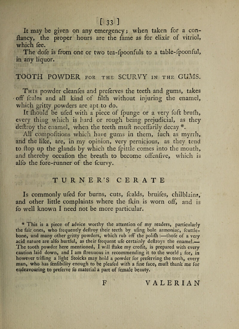 It may be given on any emergency; when taken for a con- ftancy, the proper hours are the fame as for elixir of vitriol, which fee. The dofe is from one or two tea-fpoonfuls to a table-fpoonful, in any liquor. TOOTH POWDER for the SCURVY in the GUMS. j\ This powder cleanfes and prelerves the teeth and gums, takes • oft' fcales and all kind of filth without injuring the enamel, which gritty powders are apt to do. It fhould be ufed with a piece of fpunge or a very foft brufh, every thing which is hard or rough being prejudicial, as they deftroy the enamel, when the teeth muft necelfarily decay *. All compofitions which have gums in them, fuch as myrrh, and the like, are, in my opinion, very pernicious, as they tend to flop up the glands by which the fpittle comes into the mouth, and thereby occafion the breath to become often five, which is alfo the fore-runner of the fcurvv. i TURNER’S CERATE Is commonly ufed for burns, cuts, fcalds, bruifes, chilblains,* and other little complaints where the fkin is worn off*, and is fo well known I need not be more particular. * This is a piece of advice worthy the attention of my readers, particularly the fair ones, who frequently deftroy their teeth by ufing bole armoniac, fcuttle- bone, and many other gritty powders, which rub off the polifh:—thofe of a very acid nature are alfo hurtful, as their frequent ufe certainly deftroys the enamel.— The tooth powder here mentioned, I will ftake my credit, is prepared with every caution laid down, and I am ftrenuous in recommending it to the world j for, in however trifling a light Stoicks may hold a powder for preferving the teeth, every man, who has fenfibility enough to be pleafed with a fine face, muft thank me for endeavouring to preferve fo material a part of female beauty. F VALERIAN