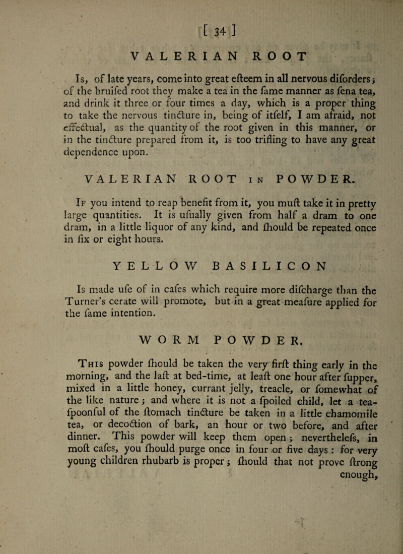 VALERIAN ROOT Is, of late years, come into great efteem in all nervous diforders $ of the bruifed root they make a tea in the fame manner as fena tea, and drink it three or four times a day, which is a proper thing to take the nervous tindlure in, being of itfelf, I am afraid, not effedtual, as the quantity of the root given in this manner, or in the tindlure prepared from it, is too trifling to have any great dependence upon. 1 , VALERIAN ROOT in POWDER. If you intend to reap benefit from it, you muft take it in pretty large quantities. It is ufually given from half a dram to one dram, in a little liquor of any kind, and fhould be repeated once in fix or eight hours. YELLOW BASILICON Is made ufe of in cafes which require more difcharge than the Turner’s cerate will promote, but in a great meafure applied for the fame intention. WORM POWDER, This powder fhould be taken the very firft thing early in the morning, and the laft at bed-time, at lead one hour after fupper, mixed in a little honey, currant jelly, treacle, or fomewhat of the like nature; and where it is not a fpoiled child, let a tea- fpoonful of the ftomach tindlure be taken in a little chamomile tea, or decodlion of bark, an hour or two before, and after dinner. This powder will keep them open y neverthelefs, in moft cafes, you fhould purge once in four or five days: for very young children rhubarb is proper; fhould that not prove flrong | \