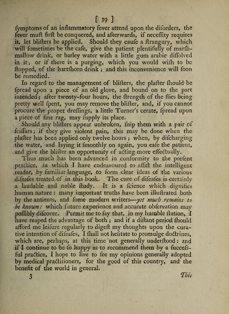 [39] fymptoms of an inflammatory fever attend upon the diforders, the fever muft firft be conquered, and afterwards, if necefllty requires it, let blifters be applied. Should they caufe a ftrangury, which will fometimes be the cafe, give the patient plentifully of marfh- mallow drink, or barley water with a little gum arabic diflolved in it; or if there is a purging, which you would wifh to be flopped, of the hartfhorn drink ; and this inconvenience will foon be remedied.. In regard to the management of blifters, the plafter fhould be fpread upon a piece of an old glove, and bound on to the part intended; after twenty-four hours, the ftrength of the flies being pretty well fpent, you may remove the blifter, and, if you cannot procure the proper dreflings, a little Turner’s cerate, fpread upon a piece of fine rag, may fupply its place. Should any blifters appear unbroken, fnip them with a pair of fciffars; if they give violent pain, this may be done when the plafter has been applied only twelve hours ; when, by difcharging the water, and laying it fmoothly on again, you eafe the patient, and give the blifter an opportunity of adfing more effedtually. Thus much has been advanced in conformity to the prefent pradiice, in which I have endeavoured to affift the intelligent reader, by familiar language, to form clear ideas of the various difeafes treated of in this book. The cure of difeafes is certainly a laudable and noble ftudy. It is a fcience which dignifies human nature : many important truths have been illuftrated both by the antients, and fome modern writers—yet much remains to be known: which future experience and accurate obfervation may poflibly difcover. Permit me to fay that, in my humble ftation, I have reaped the advantage of both ; and if a diftant period fhould afford me leifure regularly to digeft my thoughts upon the cura¬ tive intention of difeafes, I fhall not hefitate to promulge dodtrines, which are, perhaps, at this time not generally underftood: and if I continue to be fo happy as to recommend them by a fuccefs- ful pradtice, I hope to live to fee my opinions generally adopted by medical pradtitioners, for the good of this country, and the benefit of the world in general. 3 This