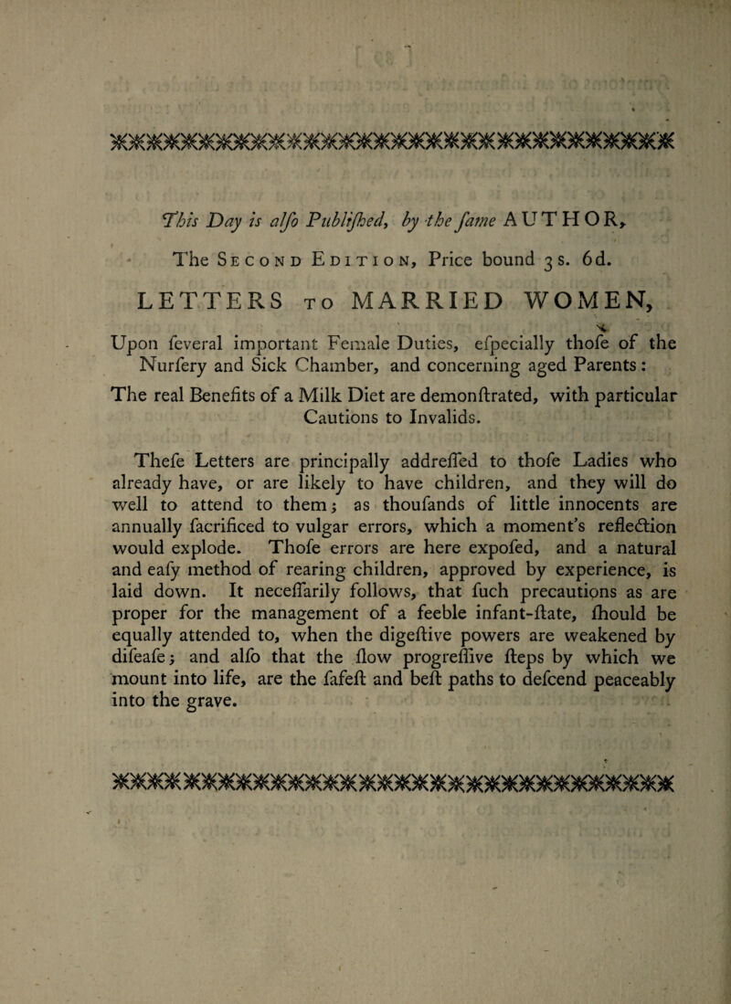 A ^This Day is alfo Publtjhed, by the fa?ne AUTHOR* The Second Edition, Price bound 3s. 6d. LETTERS to MARRIED WOMEN, Upon feveral important Female Duties, efpecially thofe of the Nurfery and Sick Chamber, and concerning aged Parents : The real Benefits of a Milk Diet are demonftrated, with particular Cautions to Invalids. Thefe Letters are principally addrefled to thofe Ladies who already have, or are likely to have children, and they will do well to attend to them; as thoufands of little innocents are annually facrificed to vulgar errors, which a moment’s reflection would explode. Thofe errors are here expofed, and a natural and eafy method of rearing children, approved by experience, is laid down. It neceflarily follows, that fuch precautions as are proper for the management of a feeble infant-ftate, fhould be equally attended to, when the digeftive powers are weakened by difeafe; and alfo that the flow progreflive fteps by which we mount into life, are the fafefl: and beft paths to defcend peaceably into the grave.