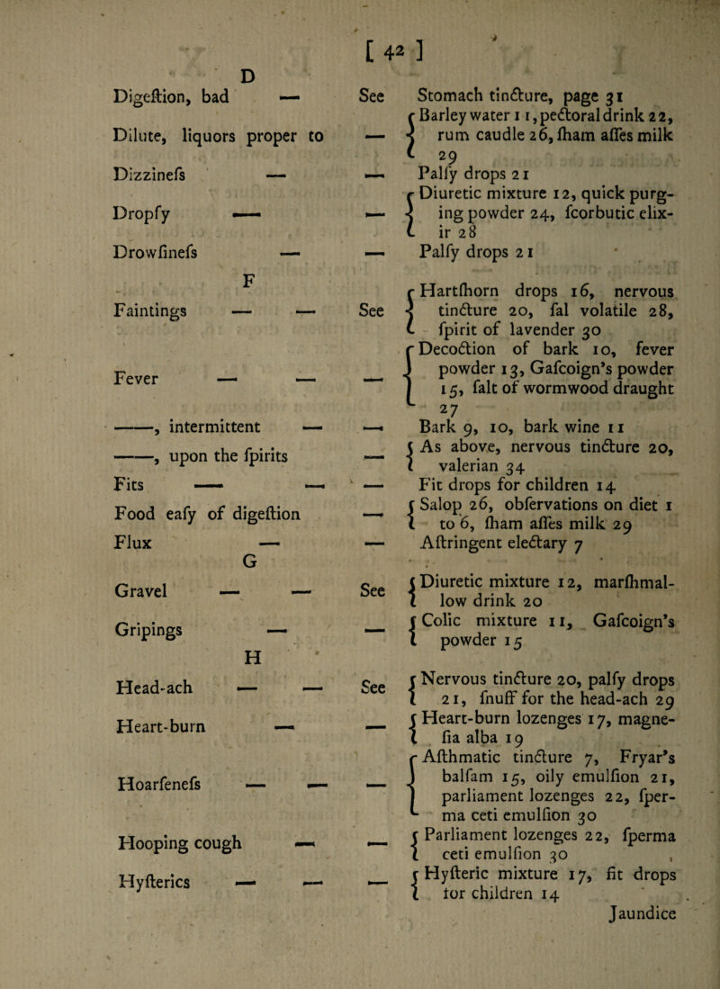 D Digeftion, bad —- Dilute, liquors proper to Dizzinefs Dropfy —— Drowfinefs F Faintings — - ' 4 Fever — -, intermittent -, upon the fpirits Fits — Food eafy of digeftion Flux — G Gravel — - Gripings — H Head-ach — Heart-burn — Hoarfenefs — Hooping cough Hyfterics — See See 1 I s ! Stomach tin&ure, page 31 Barley water 11, pedtoral drink 22, rum caudle 26, fham afles milk 29 Palfy drops 21 Diuretic mixture 12, quick purg¬ ing powder 24, fcorbutic elix¬ ir 28 Palfy drops 21 Hartfhorn drops 16, nervous tindture 20, fal volatile 28, fpirit of lavender 30 Decodtion of bark 10, fever powder 13, Gafcoign’s powder 15, fait of wormwood draught 27 Bark 9, 10, bark wine ri As above, nervous tindture 20, valerian 34 Fit drops for children 14 Salop 26, obfervations on diet 1 to 6, (ham afles milk 29 Aftringent eledtary 7 See See { { { 1 { Diuretic mixture 12, marlhmal- low drink 20 Colic mixture 11, Gafcoign’s powder 15 Nervous tindlure 20, palfy drops 21, fnuff for the head-ach 29 Heart-burn lozenges 17, magne- fia alba 19 Afthmatic tindlure 7, Fryar’s balfam 15, oily emulfion 21, parliament lozenges 22, fper- ma ceti emulfion 30 Parliament lozenges 22, fperma ceti emulfion 30 Hyfteric mixture 17, fit drops tor children 14 Jaundice