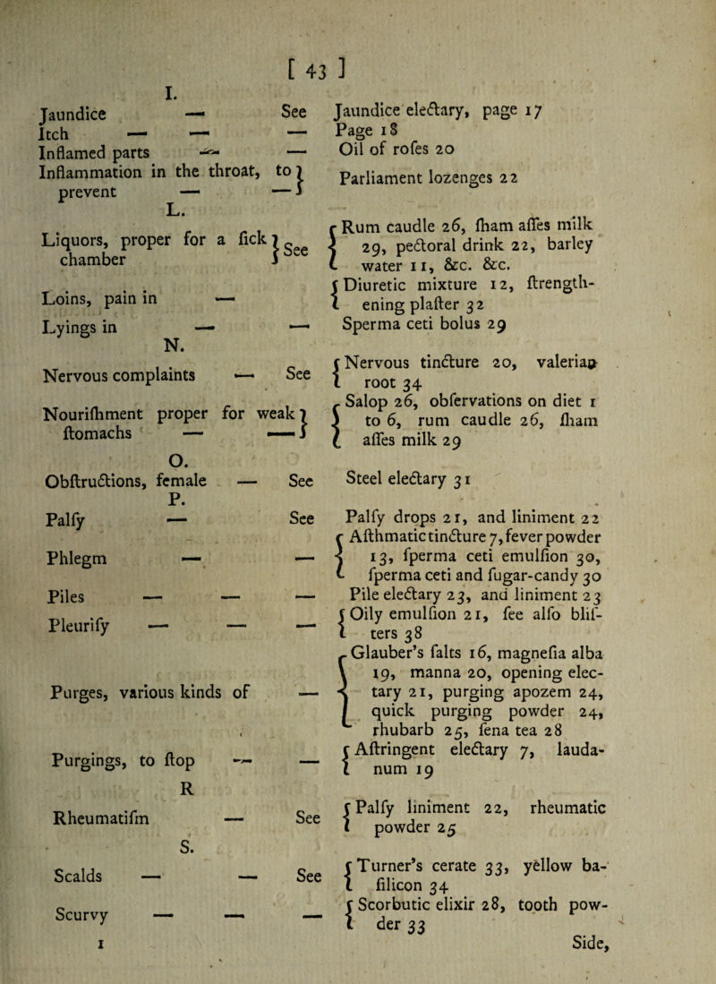 I. Jaundice — See Itch — ~ — Inflamed parts ^ « — Inflammation in the throat, t0l prevent — — i L. Liquors, proper for a Tick Jsee chamber Loins, pain in Lyings in — — N. . \ • Nervous complaints See Nourifhment proper for weak 7 flomachs — O. Obftru&ions, female — See P. Palfy — See Phlegm ~ — Piles — — — Pleurify — — —- Purges, various kinds of — Purgings, to flop i »y— — R Rheumatifm — See S. Scalds — — See Scurvy — — [ 43 1 Jaundice denary, page 17 Page iS Oil of rofes 20 Parliament lozenges 22 Rum caudle 26, fham afles milk 29, pe£toral drink 22, barley water 11, 8cc. &c. 5 Diuretic mixture 12, flrength- l ening plafter 32 Sperma ceti bolus 29 f Nervous tindlure 20, valerian root 34 Salop 26, obfervations on diet 1 to 6, rum caudle 26, lhani afles milk 29 Steel eledlary 31 i I Palfy drops 21, and liniment 22 r Afthmatictin&ure 7, fever powder s 13, fperma ceti emulfion 30, t fperma ceti and fugar-candy 30 Pile eledtary 23, and liniment 23 C Oily emulfion 21, fee alfo blif- 1 ters 38 Glauber’s falts 16, magnefia alba manna 20, opening elec¬ purging apozem 24, purging powder 24, rhubarb 25, fena tea 28 {Aftringent ele&ary 7, lauda¬ num 19 {Palfy liniment 22, rheumatic powder 25 - - i c Turner’s cerate 33, yellow ba- 1 filicon 34 j Scorbutic elixir 28, tooth pow¬ der 33 Side,