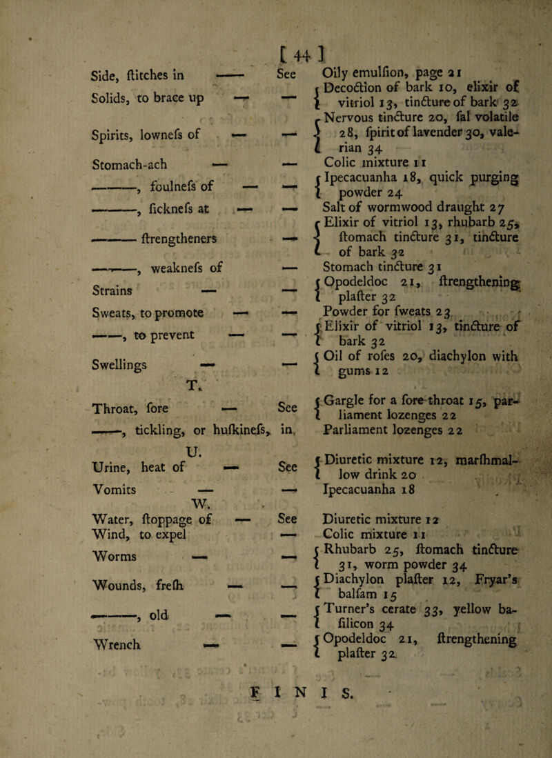 Side, ditches in A Solids, to brace up Spirits, lownefs of Stomach-ach -, foulnefs of ficknefs at - -i ftrengtheners *, weaknefs of Strains — Sweats, to promote —- ——, to prevent — Swellings — T. Throat, fore — —■—, tickling, or hufkinefs* U. Urine, heat of «—* Vomits - — W. Water, ftoppage of — Wind, to expel Worms — [ 44 I See Oily emulfion, page 21 {Decodtion of bark io, elixir of vitriol 13, tindture of bark 32 Nervous tindture 20, fal volatile 2 8, fpirit of lavender 30, vale¬ rian 34 — Colic mixture 11 {Ipecacuanha 18, quick purging powder 24 — Salt of wormwood draught 27 c Elixir of vitriol 13, rhubarb 25* — < ftomach tindture 31, tindture C of bark 32 — Stomach tindture 31 {Opodeldoc 21, ftrengthening; plafter 32 — Powder for fweats 23 r Elixir of vitriol 13* tindture of t bark 32 _ ( Oil of rofes 20, diachylon with t gums 12 gee c Gargle for a fore throat 15, par- 1 liament lozenges 22 in Parliament lozenges 22 ~ 5 Diuretic mixture 12, marlhmal- l low drink 20 —* Ipecacuanha 18 See Wounds, frefh — — Wrench old; —* Diuretic mixture 12 Colic mixture 11 t Rhubarb 25, ftomach tindture t 31, worm powder 34 {Diachylon plafter 12, Fryar’s balfam 15 c Turner’s cerate 33, yellow ba~ l filicon 34 c Opodeldoc 21, ftrengthening t plafter 32 FINIS,