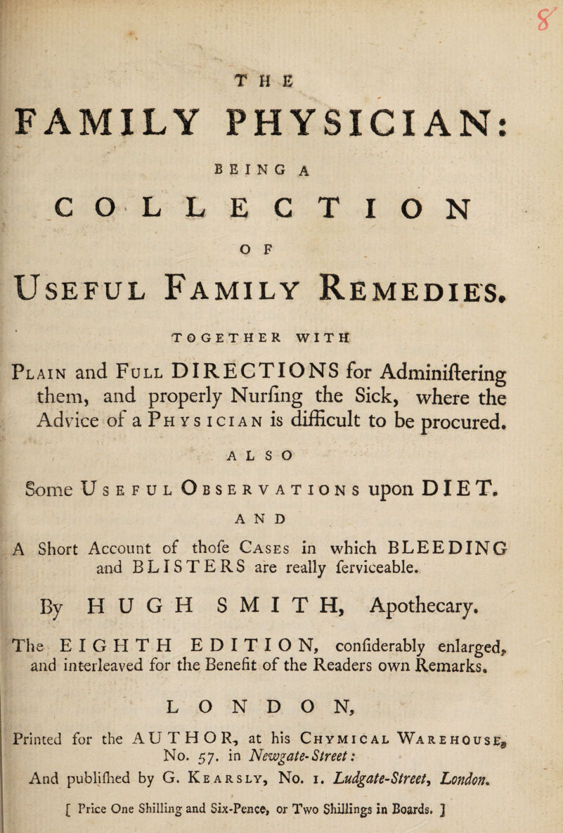 THE FAMILY PHYSICIAN: BEING A COLLECTION O F Useful Family Remedies. TOGETHER WITH Plain and Full DIRECTIONS for Adminiftering them, and properly Nurling the Sick, where the Advice of aPHYsiciAN is difficult to be procured. ALSO Some Useful Observations upon DIET. AND A Short Account of thole Cases in which BLEEDING and BLISTERS are really ferviceable. By HUGH SMITH, Apothecary. The EIGHTH EDITION, confiderably enlarged, and interleaved for the Benefit of the Readers own Remarks. LONDON, Printed for the AUTHOR, at his Chymical Warehouse^ No. 57. in Newgate-Street: And publifhed by G. Kearsly, No. i. Ludgate-Street, London* [ Price One Shilling and Six-Pence, or Two Shillings in Boards. ]