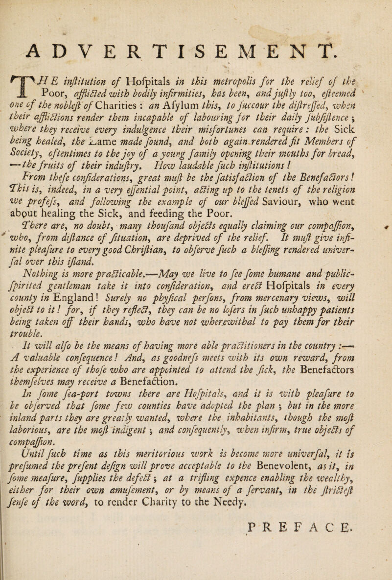 ADVERTISEMENT. V j .r ' . 'V '**>• ‘ ' 4*ft THE inftitution of Hpfpitals in this metropolis for the relief of the Poor, affliCled with bodily infirmities, has been, andjufily too, efteemed one of the noblejfof Charities : an Afylum this, to Juccour the diftreffed, when their afflictions render them incapable of labouring for their daily Jubfifience ; where they receive every indulgence their misfortunes can require: the Sick being healed, the Lame made found, and both again rendered fit Members of Society, oftentimes to the joy of a young family opening their mouths for bread, — the fruits of their induftry, How laudable fuch inftitutions ! From thefe confederations, great muft be the fatisfaClion of the Benefactors! This is, indeed, in a very ejfential point, acting up to the tenets of the religion we profefs, and following the example of our blejfed Saviour, who went about healing the Sick, and feeding the Poor. There are, no doubt, many thoufand objects equally claiming our compaffeon, ' who, from diftance of fetuation, are deprived of the relief It muft give infi¬ nite pleafure to every good Chriftian, to obferve fuch a blejfeng rendered univer- fal over this if and. Nothing is more practicable.—May we live to fee fome humane and public- fpirited gentleman take it into confederation, and ereCt Hofpitals in every county in England! Surely no phyfical perfons, from mercenary views, will object to it! for, if they reflect, they can be no lofers in fuch unhappy patients being taken off their hands, who have not wherewithal to pay them for their trouble. It will alfo be the means of having more able practitioners in the country :—« A valuable confequence! And, as goodnefs meets with its own reward, from the experience of thofe who are appointed to attend the feck, the Benefactors ihernfelves may receive a Benefaction. In fome j'ea-port towns there are Hofpitals, and it is with pleafure to be obferved that fome few counties have adopted the plan •, but in the more inland parts they are greatly wanted, where the inhabitants, though the moft laborious, are the moft indigent \ and confequently, when infirm, true objects of compaffeon. Until fuch time as this meritorious work is become more univerfal, it is prefumed the prefent defegn will prove acceptable to the Benevolent, as it, in fome meafure, fapplies the defect at a trifling expence enabling the wealthy, either for their own amufement, or by means of a fervant, in the ftriCteft fenfe of the word, to render Charity to the Needy. P R E F A C E.