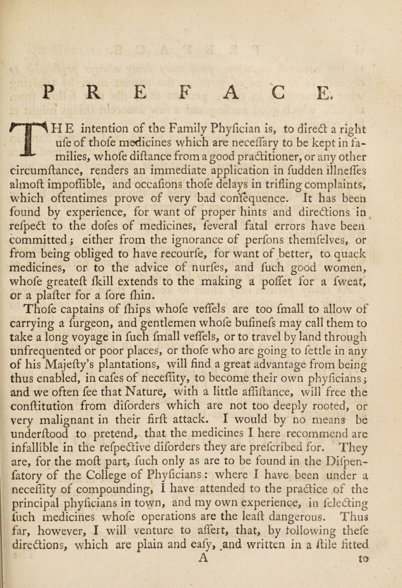 \ TH E intention of the Family Phyfician is, to diredt a right ufe of thole medicines which are neceffary to be kept in fa¬ milies, whofe diftance from a good praditioner, or any other circumftance, renders an immediate application in fudden illneffes almoft impoflible, and occafions thofe delays in trifling complaints, which oftentimes prove of very bad consequence. It has been found by experience, for want of proper hints and directions in refped to the dofes of medicines, feveral fatal errors have been committed; either from the ignorance of perfons themfelves, or from being obliged to have recourfe, for want of better, to quack medicines, or to the advice of nurfes, and fuch good women, whofe greateft fkill extends to the making a poffet for a fweat, or a plafter for a fore fhin. Thofe captains of fhips. whofe veffels are too fmall to allow of carrying a furgeon, and gentlemen whofe bufinefs may call them to take a long voyage in fuch fmall veffels, or to travel by land through unfrequented or poor places, or thofe who are going to fettle in any of his Majefty’s plantations, will find a great advantage from being thus enabled, in cafes of neceflity, to become their own phyficians; and we often fee that Nature^ with a little abidance, will free the constitution from diforders which are not too deeply rooted, or very malignant in their firft attack. I would by no means be underftood to pretend, that the medicines I here recommend are infallible in the refpedive diforders they are prefcribed for. They are, for the moft part, fuch only as are to be found in the Difpen- fatory of the College of Phyficians: where I have been under a neceffity of compounding, I have attended to the practice of the principal phyficians in town, and my own experience, in feledting fuch medicines whofe operations are the lead dangerous. Thus far, however, I will venture to affert, that, by following thefe directions, which are plain and eafy, ,and written in a ftile fitted A to