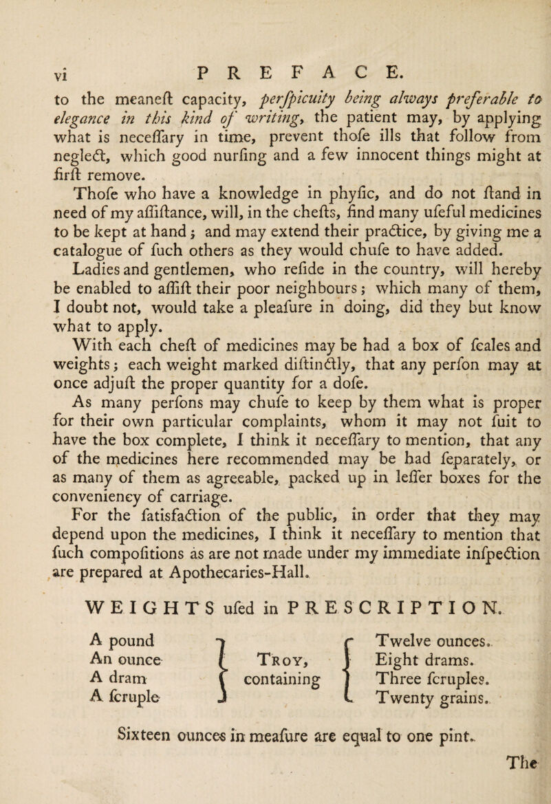 to the meanefl capacity, perfpicuity being always preferable to elegance in this kind of writingy the patient may, by applying what is neceffary in time, prevent thofe ills that follow from negleft, which good nurfing and a few innocent things might at iirft remove. Thofe who have a knowledge in phyfic, and do not fland in need of my affiftance, will, in the chefts, find many ufeful medicines to be kept at hand; and may extend their practice, by giving me a catalogue of fuch others as they would chufe to have added. Ladies and gentlemen, who refide in the country, will hereby be enabled to affift their poor neighbours; which many of them, I doubt not, would take a pleafure in doing, did they but know what to apply. With each cheft of medicines may be had a box of fcales and weights; each weight marked diftindtly, that any perfon may at once adjuft the proper quantity for a dofe. As many perfons may chufe to keep by them what is proper for their own particular complaints, whom it may not fuit to have the box complete, I think it neceffary to mention, that any of the medicines here recommended may be had feparately, or as many of them as agreeable, packed up in leffer boxes for the convenieney of carriage. For the fatisfa&ion of the public, in order that they may depend upon the medicines, I think it neceffary to mention that fuch compofitions as are not made under my immediate infpeilion are prepared at Apothecaries-Halh WEIGHTS ufedin PRESCRIPTION. A pound An ounce A dram A fcruple Troy, containing Twelve ounces. Eight drams. Three fcruples. Twenty grains. Sixteen ounces in meafure are equal to one pint..